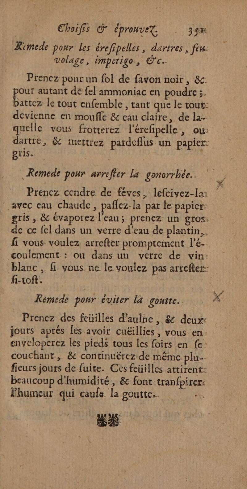 Rimede pour les érefipelles , dartres , feu: volage, impetigo, CC Prenez pour un fol de favon noir, &amp;: Re autant de fel ammoniac en poudre ;. attez le tout enfemble , tant que le tout: devienne en moufle &amp; eau claire, de la- quelle vous frotterez l'érefipelle , ou: dartré, &amp; imettrez pardeflus un papier: gris. Remede pour arreffer La gonorrhée.. Prenez cendre de fèves, lefcivez-la: avec eau chaude, paflez-la par le papier: gris , &amp; évaporez l'eau; prenez un gros: de ce fel dans un verre d’eau de plantin,, fi vous. voulez arrefter promptement l’e- coulement : ou dans un verre de vin: fi-toft. Remede pour éviter la goutte. Prenez des feüilles d’aulne, &amp; deux: jours aprés [es avoir cuëillies, vous en. envelopcrez les pieds tous les foirs en fe couchant, &amp; continuérez de mème plu. ficurs jours de fuite. Ces feüilles attirent: beaucoup d'humidité, &amp; font tranfpirer: Fhumeur qui caule la goutte. “x