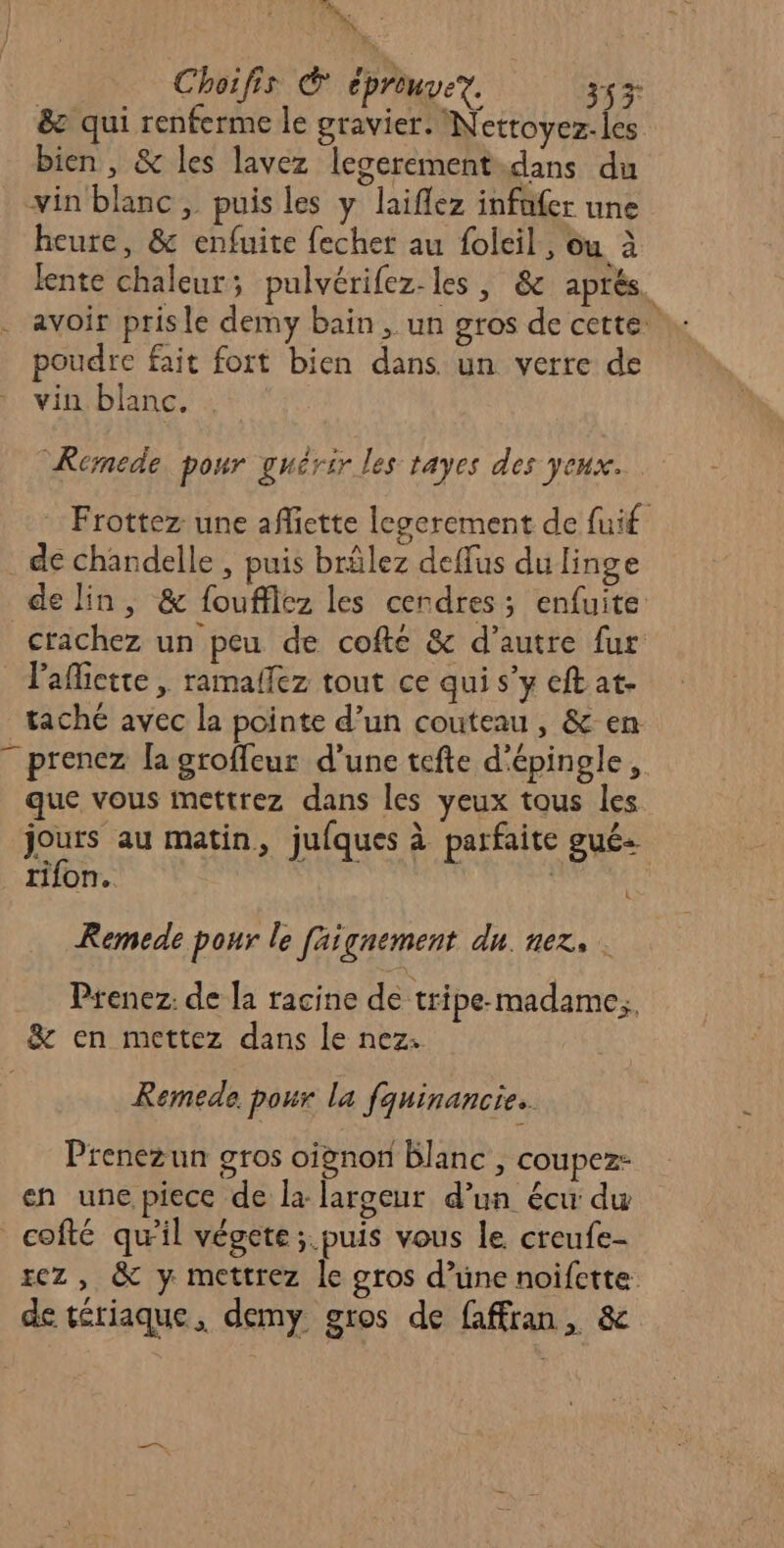 De : | Choifis (@ cprengeT. 353 &amp; qui renferme le gravier. Netroyez-les bien, &amp; les lavez leserement.dans du vin blanc, puis les y laiflez infnfer une heure, &amp; enfuite fecher au foleil, Ou à lente chaleur; pulvérifez-les , &amp; aprés. . avoir prisle demy bain, un gros de cette poudre fait fort bien dans. un verre de vin blanc. Remede pour guérir les tayes des Jeux. Frottez une afiette legerement de fuif de chandelle , puis brûlez deffus du linge de lin, &amp; foufflez les cendres; enfuite crachez un peu de cofté &amp; d'autre fur lafiette , ramalfez tout ce qui s’y eft at- taché avec la pointe d’un couteau, &amp; en - prenez [a groffeur d’une tefte d'épingle, que vous mettrez dans les yeux tous les jours au matin, jufques à parfaite gués _tifon. L Remede pour le faignement du. nez, . Prenez: de la racine de tripe madame, &amp; en mettez dans le nez: Remede pour la fquinancie.. Prenezun gros oignon blanc , coupez- en une piece de la largeur d’un écu du _cofté qu'il végete; puis vous le creufe- rez , &amp; y mettrez le gros d’une noifctte de tériaque, demy gros de faffran, &amp;