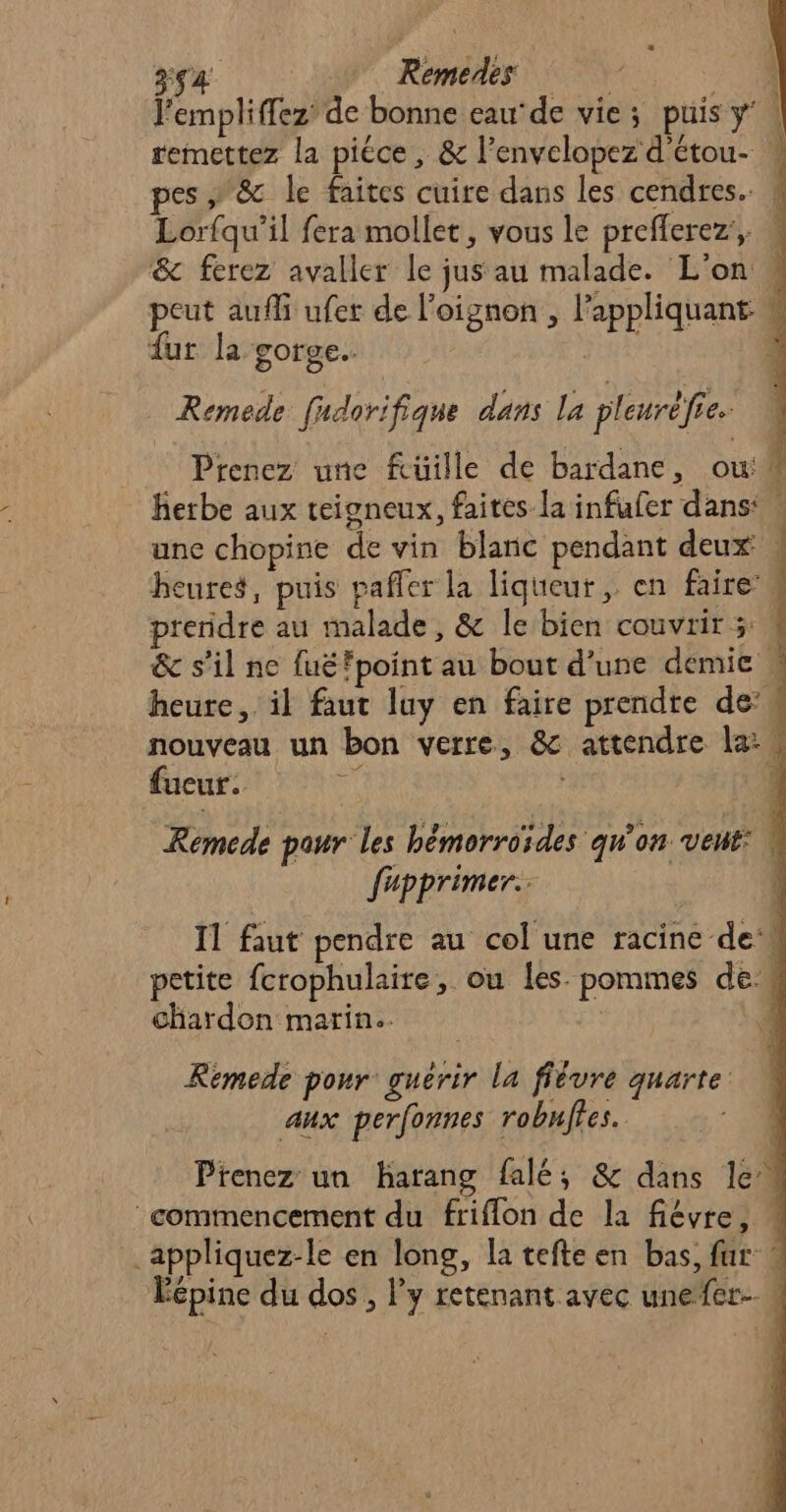 4 Remedes | 5° l'empliffez’ de bonne eau de vie; puis y | remettez la pièce, &amp; l’envelopez d'étou- * pes» &amp; le faites cuire dans les cendres. | Lorfqu’il fera mollet, vous le prefferez, W &amp; ferez avaller le jus au malade. L'on » peut aufli ufer de l'oignon , appliquant w fur la gorge. ; Remede fudorifique dans la pleuréfie. Prenez une füille de bardane, ouh herbe aux teigneux, faites la infufer dans: | unc chopine de vin blanc pendant deux | | heures, puis pañfer la liqueur, en faire’ preridre au malade, &amp; le bien couvrir 3: &amp; s’il ne fuéfpoint au bout d’une demie w heure, il faut luy en faire prendre de’ nouveau un bon verre, &amp; attendre la: w fucur. “ | Remede paur les hbémorroïdes qu'on vent: M fupprimer.. } I1 faut pendre au col une racine de petite fcrophulaire, ou les pommes de chardon marin. 7 4 Rémede pour guérir la ffévre quarte: aux perfonnes robuffes. Prenez un harang falé; &amp; dans le 4 ‘commencement du friflon de la fiévre, . .appliquez-le en long, la tefte en bas, fur « #27 Le j D] Fee) Éépine du dos, l’y retenant avec unefer-