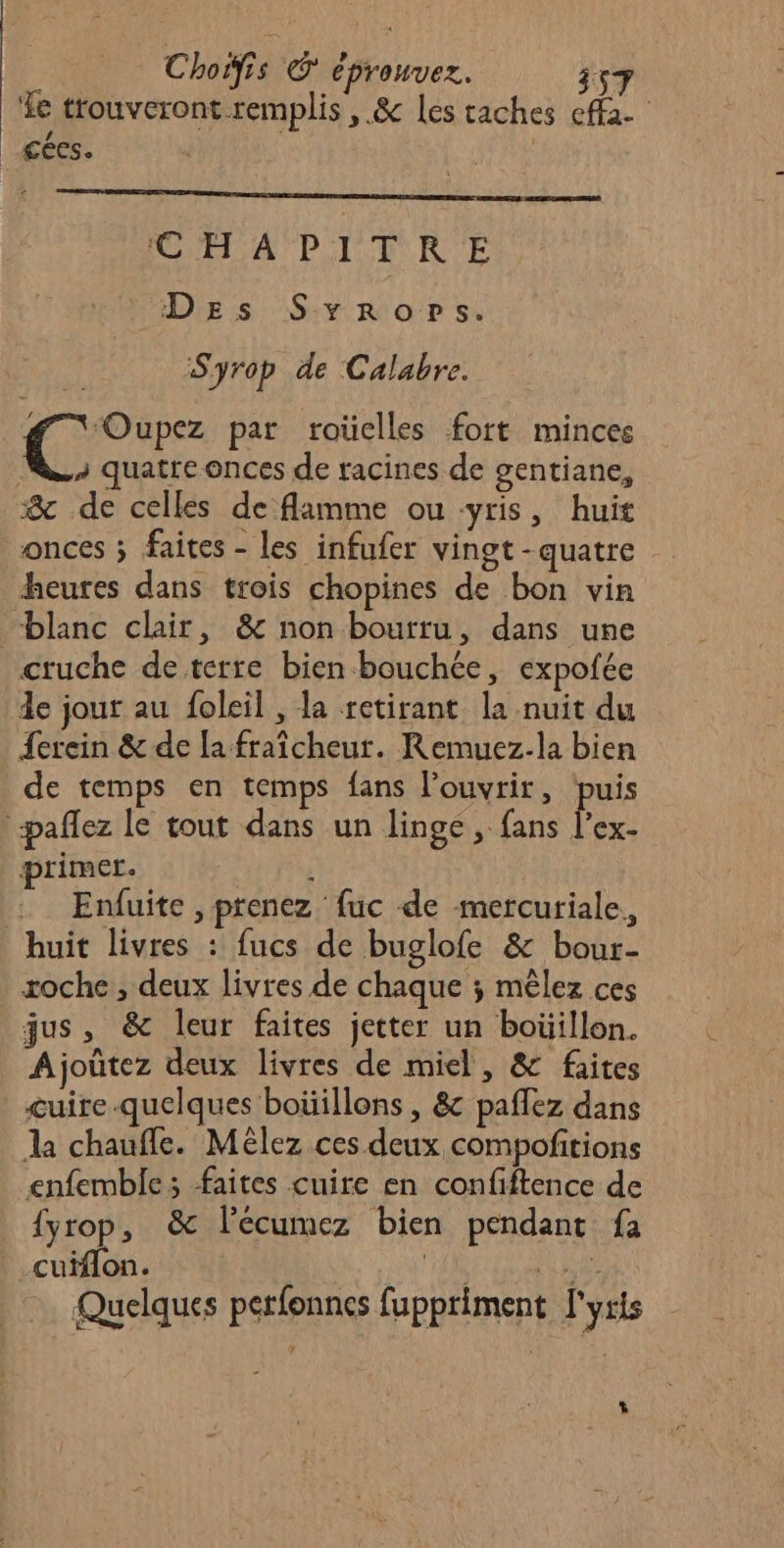 e | 57 Le trouveront remplis , &amp; Les caches cffa- _Æées. ‘€ H A PI + RE DEs Syrorp»s. Syrop de Calabre. #7 Oupez par roüelles fort minces Ru, quatre onces de racines de gentiane, &amp; de celles de flamme ou -yris, huit onces ; faites - les infufer vingt -quatre heures dans trois chopines de bon vin blanc clair, &amp; non bourru, dans une cruche de terre bien bouchée, expofée de jour au foleil , la retirant la nuit du Lerein &amp; de la fraîcheur. Remuez-la bien de temps en temps fans l'ouvrir, puis paflez le tout dans un linge, fans l’ex- primer. ; | . Enduite, prenez fuc de mercuriale, huit livres : fucs de buglofe &amp; bour- xoche, deux livres de chaque ; mêlez ces jus, &amp; leur faites jetter un boüillon. Ajoûtez deux livres de miel, &amp; faites cuire.quelques boüillons , &amp; paffez dans la chauffe. Mèélez ces deux compofitions enfemble ; faites cuire en confiftence de {yrop, &amp; lécumez bien pendant fa cuiflon. MIRE RER Quelques perfonnes fuppriment l'yxts L