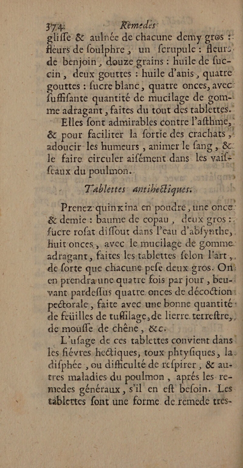 374: Kèmedes: ogliffe &amp; aulnée de chacune demy gtes :: fleurs de foulphre , un fcrupule : fleurs: de benjoin, douze grains : huile de fuc- cin, deux gouttes : huile d’anis, quatre gouttes : fucre blanc, quatre onces, avec: fuffifante quantité de mucilage de gom- me adragant , faites du tout des tablertes.- Elles font admirables contre l’afthme, &amp; pour faciliter la fortie des crachats , adoucir-les humeurs , animer le fang , &amp;c: le faire circuler aifément dans les vaif=’ {caux du poulmon.. | Tablettes antiheiliques:. Prenez quinxina en poudre, line once: &amp; demie : baume de copau, deux gros :: fucre rofat difflout dans l’eau d’abfynthe,. huitonces, avec le mucilage de gomme. adragant, faites les tablettes felon art. de forte que chacune pefe deux gros: Ori: en prendræuncquatre fois par jour , beu-: vant pardeflus quatre. onces de décoction: pectorale:, faite avec une bonne quantité: de feüilles de tuMilage, de lierre.terreftre,, de moufle de chêne, &amp;c: | L’ufage de ces tablettes convient dans: les fiévres hectiques, toux phtyfiques, la: difphée, ou difficulté de refpirer , &amp; au: tres maladies du poulmon , aprés les. re- modes généraux, s'il en eft befoin. Les tablettes font une forme de remedé tres-