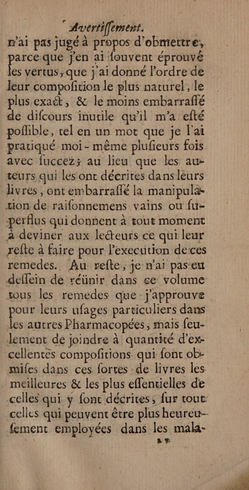 n'ai pas jugé à propos d’obmettre:, parce que jen ai fouvent éprouvé les vertus ;que j'ai donné l’ordre de Jeur compofition le plus naturel, le plus.exaét, &amp; le moins embarraflé de difcours inutile qu’il m’a efté pofhble, tel en un mot que je l'ai pratiqué moi - même plufieurs fois avec fuccez; au lieu que les au tœurs qui les ont décrites dans léurs - Hvres , ontembarraflé la manipula- tion de raifonnemens vains ou fu- perflus qui donnent à tout moment à deviner aux lecteurs ce qui leur relte à faire pour l'execution deces remedes.. Au refte; je n'ai pas'eu deflein de réünir dans ce volume ous les remedes que: j'approuve pour leurs ufages particuliers dans les autres Pharmacopées, mais feu- lement de joindre à quantité d’ex- cellentés compofitions qui font ob- miles dans ces fortes : de livres les . meilleures &amp; les plus effentielles de “ celles qui ÿ font décrites, fur tout: celles qui peuvent être plus heureu-- fement employées dans les mala- 4 a v: