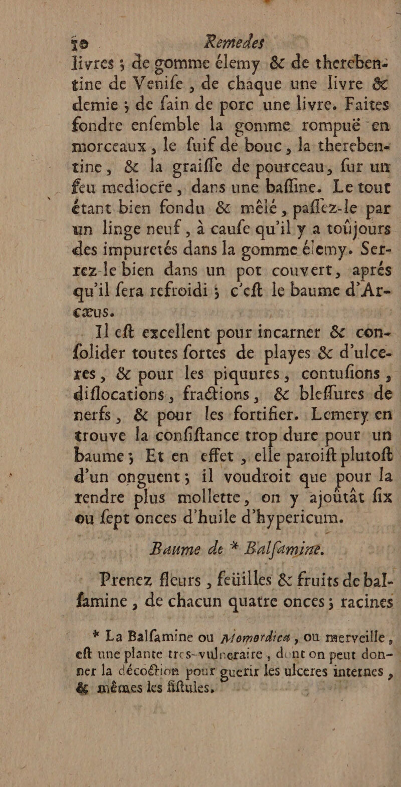 livres ; de gomme élemy .&amp; de thereben- tine de Venife , de chaque une livre &amp; demie ; de fain de porc une livre. Faites fondre enfemble la gomme rompuë en morceaux, le fuif de bouc, la thereben- tine, &amp; la graifle de pourceau, fur un feu mediocfe , dars une bafine. Le tout étant bien fondu &amp; mêlé , pañlez-le par un linge neuf, à caufe qu’il y a toüjours des impuretés dans la gomme élemy. Ser- rez-le bien dans un pot couvert, aprés qu’il fera refroidi ; c'eft le baume d’Ar- cæus. | | . H'eft excellent pour incarner &amp; con- {olider toutes fortes de playes &amp; d’ulce- res, &amp; pour les piquures, contufions , diflocations, fractions , &amp; bleflures de nerfs, &amp; pour les fortifier. Lemery en trouve la confiftance trop dure pour ‘un baume; Eten effet, elle paroift plutoft d’un onguent; il voudroit que pour Îa rendre plus mollette, on y ajoutât fix ou fept onces d'huile d'hypericum. Baume de * Balfamine. Prenez fleurs , feüilles &amp; fruits de bal- famine , de chacun quatre onces; racines * La Balfamine ou A/omordiea , où merveille, eft une plante tres-vulneraire, dont on peut don- ner la décoétion pour guerir les ulceres internes , &amp; mêmes les fiftules, 13:30