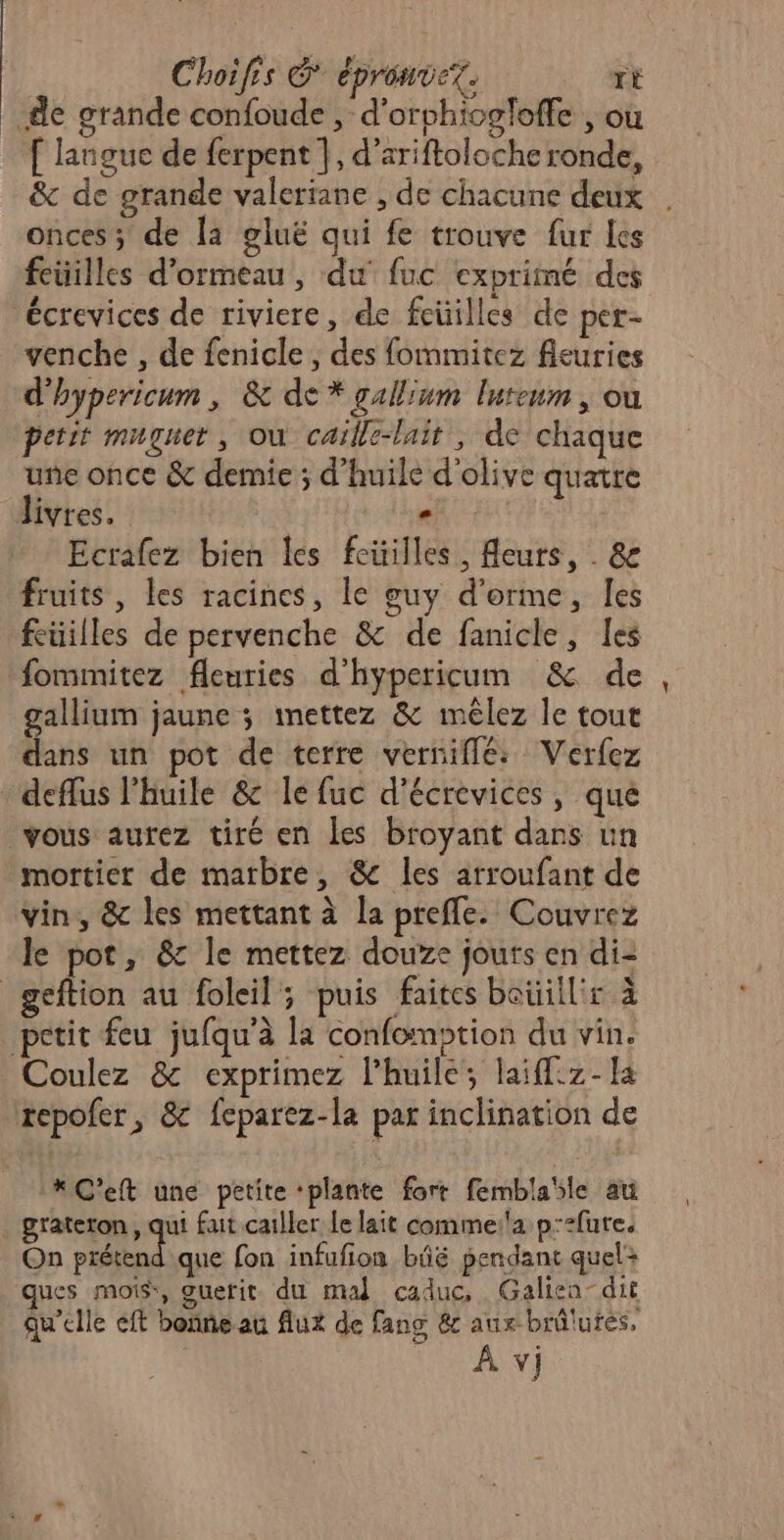 Choifis &amp; épronvex. rE de grande confoude , d’orphiogloffe , où [ langue de ferpent |, d’ariftoloche ronde, &amp; de grande valeriane , de chacune deux . onces; de la gluë qui fe trouve fur les feuilles d’ormeau, du fuc exprimé des écrevices de riviere, de feüilles de per- venche , de fenicle, des fommitez fleuries d'hypericum , &amp; de * gallium lureum , où petit muguet, où caille-luit , de chaque une once &amp; demie ; d'huile d'olive quatre livres. SE Ecrafez bien les feüilles, Aeurs, . &amp; fruits, les racines, le guy d’orme, les feuilles de pervenche &amp; de fanicle, les fommitez fleuries d’hypericum &amp; de, gallium jaune ; mettez &amp; mélez le tout dans un pot de terre vernifflée: Verfez deflus l'huile &amp;c le fuc d’écrevices, que vous aurez tiré en les broyant dans un mortier de marbre, &amp; les arroufant de vin, &amp; les mettant à la prefle. Couvrez le pot, &amp; le mettez douze jouts en di- geftion au foleil; puis faites beüill'r à petit feu jufqu’à la confomption du vin. Coulez &amp; exprimez l'huile; laiffz- [a repofer, &amp; feparez-la par inclination de * C'eft uné petite ‘plante fort femblaïle au grateron, qui fait cailler le lait comme:'a p:2fure. On prétend que fon infufion bâë perdant quel: ques mois, guerit du mal caduc, Galien-dit qu'elle eft bonne au flux de fang &amp; aux brûlures,