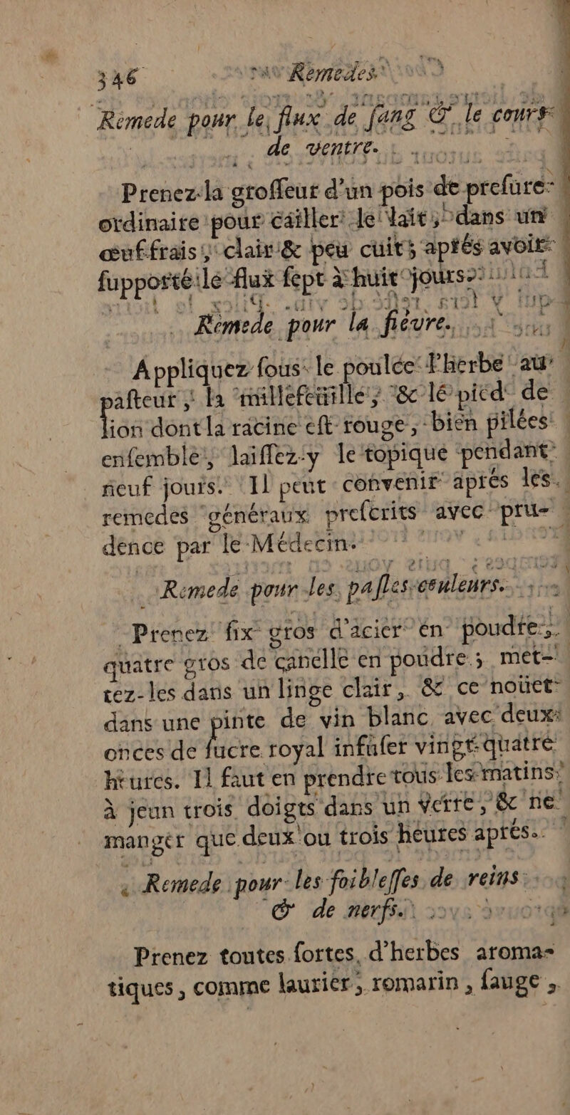 xAC av Remedes — Rémede pour le, flux de jang O7, le cours de VENETE. : . Prenez-la groffeur d'un pois de prefure-l otdinaire pour éailler: Jellait, dans ut s œuffrais clair &amp; peu cuits aptés avoit | fupportéile flux fept huit A x M 4 É : À 4 Ces LUNA jours» ii à A : à 221 1 IV 20. F2! Y ie  … Rémede pour la fiévre. 1 N ) » Ÿ91- », ’ ñ Appliquez fous. le poulée:Fherbe au” ne : la nillefeuille; 8 lé picd' de ion dont la racine ft rouge, bien pilées: enfemble,, laiflez:y letopique pendant” feuf jours. 11 peut covenir aprés les. remedes ‘généraux prefcrits avec pri s dence par le Médecin- TON 4 AE ' + d EMA Î AN ! &lt; 230 153 4 Remede pour -les, pa flesseenleurs.. Prenez fix gros d'acier én poudre... | quatre gios de canelle en poudre ; met- cez-les dans un linge clair, &amp; ce noûct: dans une pe de vin blanc avec deux: onces de fucre royal infufer vingt quatre hrurcs. Il faut en prendre tous lesmatins” À jeun trois doigts dans un ete j&amp; ne manger que deux'ou trois heures aprés. « Remede pour les foibleffes de reins: © de Rerfsit sove avuor Prenez toutes fortes, d’herbes aroma- tiques , Comme laurier, romarin , fauge , ÿ À