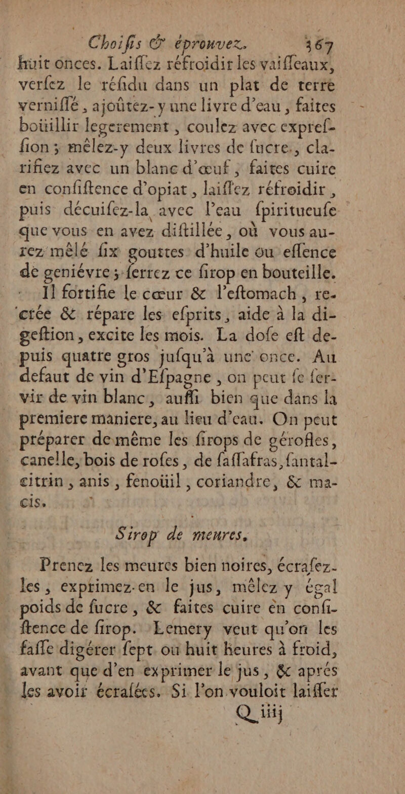 hüit onces. Laiffez réfroidir les vaiffeaux, verfez le réfidu dans un plat de terre verniffé , ajoûtéz- y une livre d’eau , faites _boüillir legerement , coulez avec expref- fion ; mélez-y deux livres de fucre., cla- rihiez avec un blanc d'œuf, faites cuire en confiftence d’opiat, laiflez réfroidir , puis décuifez-la avec l’eau fpiritueufe que vous en avez diftillée , où vous au- rez mêle fix gouttes d'huile ou eflence de geniévre; ferrez ce firop en bouteille. I! fortifie Le cœur &amp; l’eftomach, re- citée &amp; répare les efprits, aide à la di- geftion , excite les mois. La dofe eft de- puis quatre gros jufqu'à une once. Au defaut de vin d’Efpagne , on peut fe fer: vir de vin blanc, aufli bien que dans la premiere maniere, au lieu d’eau. On peut préparer demême les firops de gérofles, canelle, bois de rofes, de faflafras fantal- citrin , anis, fenoüil , coriandre, &amp; ma- cis, Sire p de menres. Prenez les meures bien noires, écrafez. les, exprimez-en le jus, mêlez y égal poids de fucre, &amp; faites cuire èn confi- ftence de firop. ‘Eemery veut qu'on les faffe digérer fept. où huit heures à froid, avant que d’en exprimer le jus, &amp;c aprés les avoir écralées. Si l’on vouloit laïffer