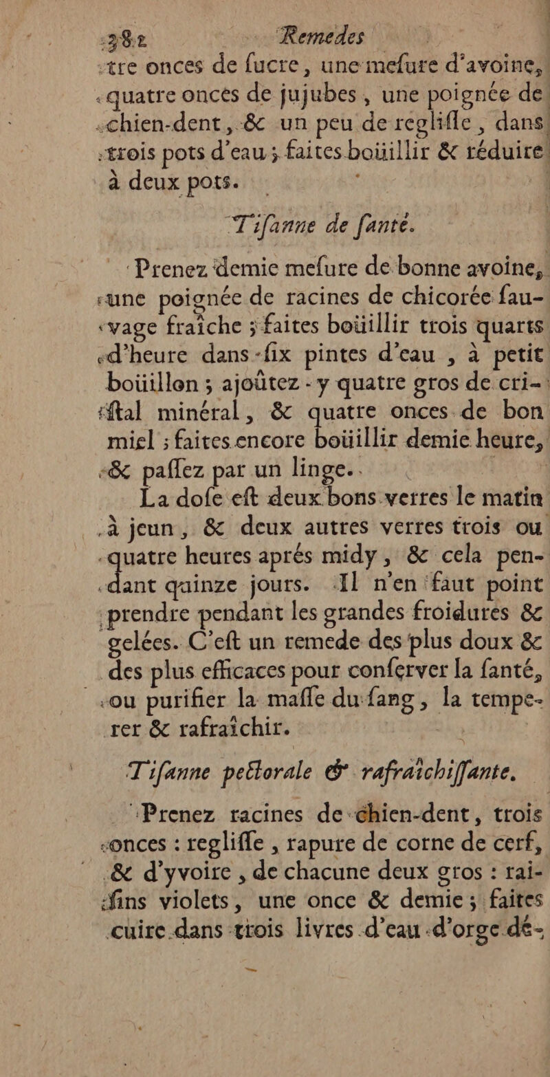 38e … Remedes | tre onces de fucre, une mefure d'avoine, ! .quatre oncés de jujubes, une poignée dei -chien-dent, 8 un peu de reglifle, dans! -trois pots d’eau; faites boüillir &amp; réduire! à deux pots. | Tifanne de fante. Prenez demie mefure de bonne avoine,. “une poignée de racines de chicorée fau- vyage fraîche ; faites boüïillir trois quarts d'heure dans-fix pintes d’eau , à petit. boüillon ; ajoûtez - y quatre gros de cri-: tftal minéral, &amp; quatre onces de bon miel ; faites encore boüillir demie heure, -&amp; paffez par un linge. joe La dofe eft deux bons verres le matin .à jeun, &amp; deux autres verres trois ou -quatre heures aprés midy , &amp; cela pen- du qainze jours. Il n'en faut point prendre pendant les grandes froidures &amp;c gelées. C’eft un remede des plus doux &amp; des plus efficaces pour conferver la fanté, ou purifier la mafle du fang , la tempe- rer &amp; rafraichir. | Tifanne peëlorale &amp; rafraichiffante. _ Prenez racines de chien-dent, trois -onces : reglifle , rapure de corne de cerf, .&amp; d’yvoire , de chacune deux gros : rai- ins violets, une once &amp; demie ; faites cuire.dans trois livres d’eau .d’orge dé- ET. —