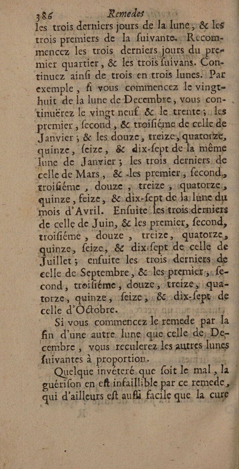 386 _ Remédes on les trois detniers jours de la lune, &amp; Les trois premiers de la fuivante.:Recom- mencez les trois derniers.jours du pre= mier quaitier, &amp; les trois fuivans. Con- tinuez ainfi de trois en trois lunes. Par exemple ; fi vous comimencez Le vingte huit de la lune de Decembre, vous con- . tinuërez le vingt.neuf. &amp; le trente: les premier , fecond , 8e troiliéme de celle.de Janvier ; &amp; les douze, treize, quatort, quinze, feize, &amp; dix-fept de la même June de Janvier; les trois derniers. de celle de Mars, &amp;c «les premier; fecond,, troifiéme , douze ; treize ; quatorze, quinze, feize, &amp;dix-fept de la: lune du mois d'Avril. Enfuite:lesitrois:derniers de celle de Juin, &amp; les premier, fecond, troifiéme , douze , treize, quatorze, quinze, feize, &amp; dix:fept de celle de ‘Juillet; enfuite les trois.derniers.de eclle de: Septembre, &amp;:les-premier,: fe- cond, troifiéme, douze; treize, .qua- torze, quinze, feize, 8 .dix-fepr, de celle d'O&amp;cbre. tit REG _ Si vous. commencez le.remede par la fin d'une autre lune que, celle de;.De- ‘cembre , vous reculerez.les autres lunes fuivantes à proportion. par At LSL Quelque invéteré. que foit le mal. la : guérilon en.cft:infaillible par ce remede ,n qui d’ailleurs eft aufh facile que. la cure