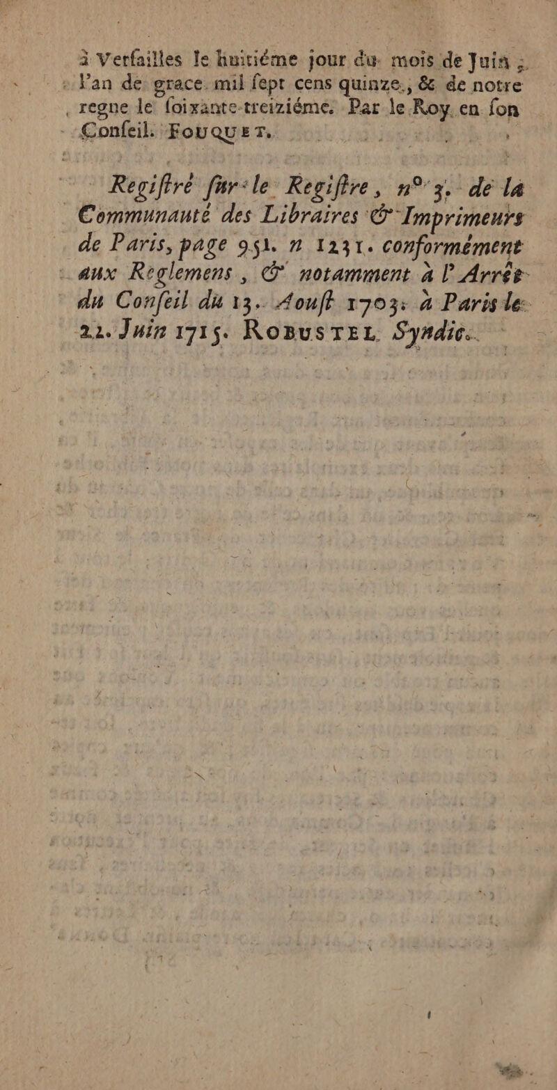 à Verfailles le huitième jour du. mois de Juin : : Fan de: grace. mil fept cens quinze., &amp; de notre .regne le foixante-treiziéme. Par le Roy.en fon --Æonfeil FouQUET, | Regifiré fur:le Regifire, n°3, dé la Communauté des Libraires © Imprimeurs de Paris, page 9$1. n 1231. conformément - aux Roglemens, © notamment à | Arrés du Confeil du 13. Aouff 1703: 4 Parisdle: 22. Juin 1715. RoBusTEL Syrdic.