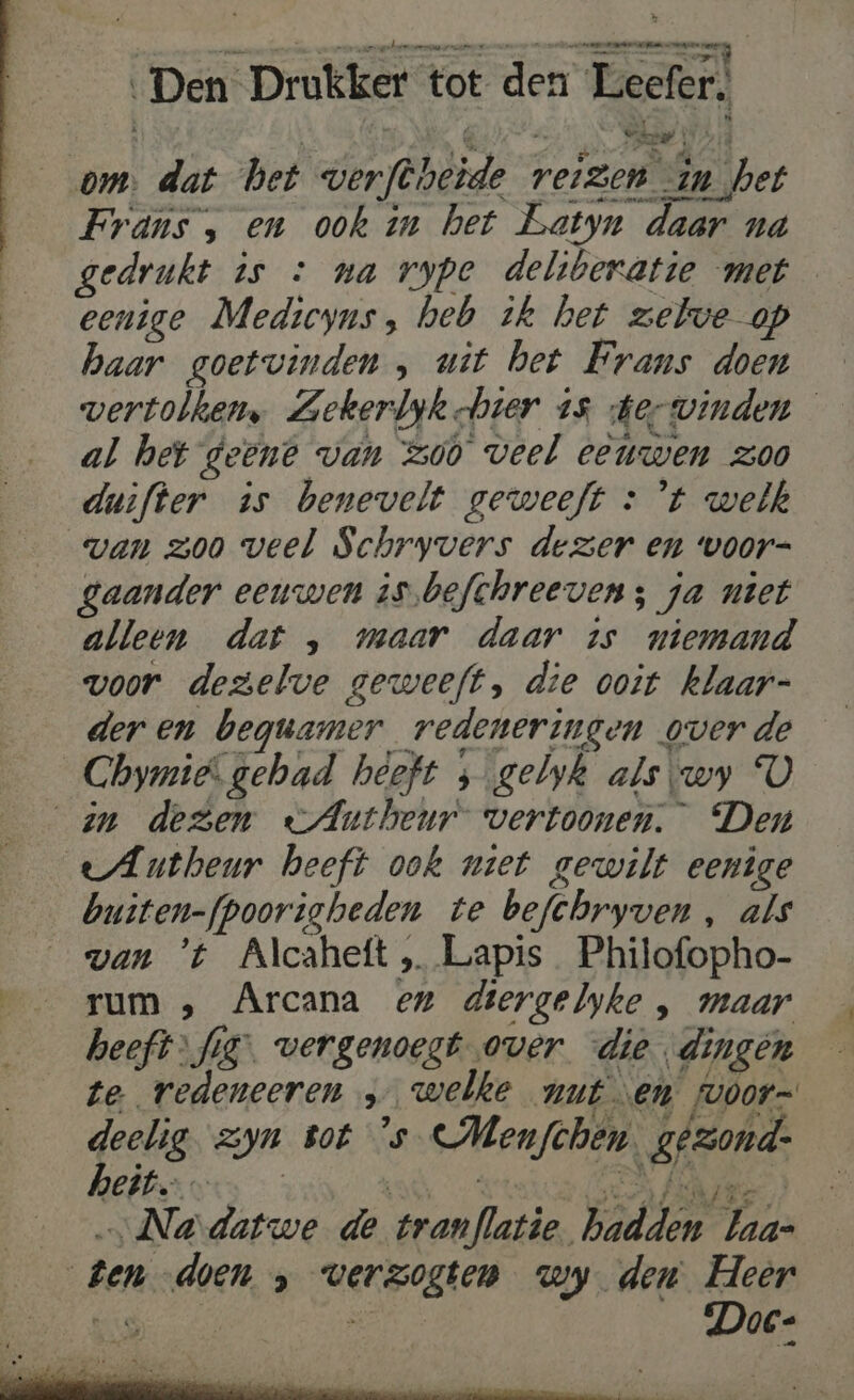 om. dat het verftheide reizen in het Frans , en ook in het Batyn daar na gedrukt is : na rype deliberatie met _ eenige Medicyns, heb ik het zelve op haar goetvinden , uit bet Frans doen wertolhen, Zekerbyk bier 15 derwinden al het geene van zoo veel eeuwen zoo duifter is benevelt geweeft : ’t welk van zoo veel Schryvers dezer en voor- gaander eeuwen is.befchreeven ; ja niet alleen dat , maar daar 15 niemand voor dezelve geweeft, die ooit klaar- deren beguamer redeneringen overde Chymië gehad heeft ; gelyk als\wy U an dezen eAntheur vertoonen. Den eAutheur heeft ook met gewilt eenige buiten-fpoorigheden te befchryven, als van 't Alcaheft „ Lapis Philofopho- rum ‚ Arcana en diergelyke , maar heeft fig”. vergenoegt over die dingen te redeneeren … welke nut en fvóor= deelig. zyn tot 's Menfchen. gezond- Na datwe de tranflatie. hadden baa- ten doen ‚ verzogten wy den Heer Doe: