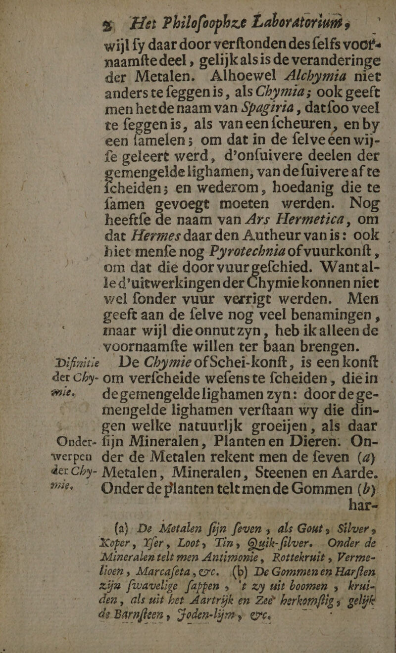 wijl fy daar door verftonden des felfs voors der Metalen. Alhoewel Alchymia niet anderstefeggenis, als Chymzta; ook geeft men hetde naam van Spagerta , datfoo veel te feggenis, als vaneen {cheuren, en by een famelen; om dat in de felve éen wij- fe geleert werd, d’onfuivere deelen der emengelde lighamen; vande fuivereaf te Peheidens en wederom , hoedanig die te famen gevoegt moeten werden. Nog heeftfe de naam van Ars Hermetica, om hiet menfe nog Pyrotechnta of vuurkonft, om dat dié door vuurgefchied. Wantal- le duiewerkingen der Chymie konnen niet wel fonder vuur verrigt werden. Men maar wijl dieonnutzyn, heb ik alleen de voornaamfte willen ter baan brengen. Difizitie De Chymie of Schei-konft, is een konft der Chy- om verfcheide wefenste fcheiden , die in mie, _ degemengeldelighamen zyn: door dege- | mengelde lighamen verftaan wy die din- gen welke natuurljk groeijen, als daar Onder- fijn Mineralen, Plantenen Dieren. On- werpen der de Metalen rekent men de feven (4) | har- (a). De Metalen fijn feven ‚ als- Gout Silver s Mineralen telt men Antinionie, Rottekruit Vermae- lioen , Marcafeta,crc. ‚(b) De Gommenen Harften, zijn fwavelige fappen » 't zy uit boomen ; kruin, den, als uit het Aartrijk en Zee herkomftig s gelijk de Barnfleen , Foden-lijny on