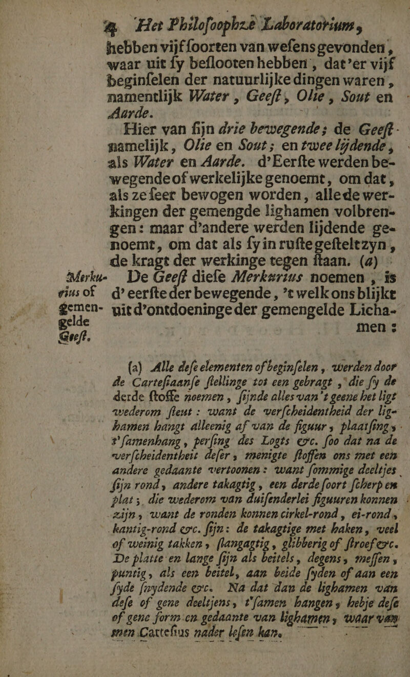 hebben vijffoorten van wefensgevonden, waar uit fy beflooten hebben, dat’er vijf beginfelen der natuurlijke dingen waren , namentlijk Water „ Geeft, Olie , Sout en Aarde. U | Hier van fijn drie bewegende; de Geeft - namelijk, Olie en Sout; en twee lijdende ; als Water en Aarde. d'Eerfte werden be- wegendeof werkelijke genoemt, omdat, als zefeer bewogen worden, allede wer- kingen der gemengde lighamen volbren= gen: maar d'andere werden lijdende ge= noemt, om dat als fy in ruftegefteltzyn , de kragt der werkinge tegen ftaan. (a) - Merku- De Geeft diefe Merkarius noemen , is riusof _d’eerfteder bewegende, ’t welk ons blijke gemen- gied’ontdoeningeder gemengelde Licha- Bef men 3 Geeft. |