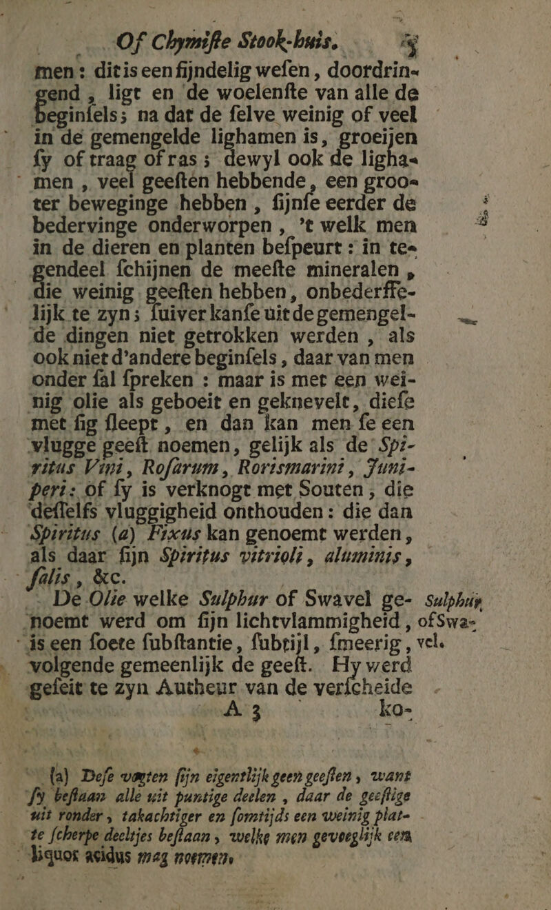 Of Chymifte Stook-huis. men : ditis een fijndelig wefen , doordrin= end , ligt en de woelenfte van alle de beginfels; na dat de felve weinig of veel in de gemengelde hann is, groeijen _ fy of traag of ras; dewyl ook de ligha« men „ veel geeften hebbende, een groo. ter beweginge «hebben , fijnfe eerder de É bedervinge onderworpen , ’t welk men in de dieren en planten befpeurt : in te= | ge fchijnen de meefte mineralen , die weinig. geeften hebben , onbederffe- lijk te zyn; fuiverkanfeuitdegemengel- _… de dingen niet getrokken werden , als ook niet d'andere beginfels , daar van men onder fal preken : maar is met een wei- nig olie als geboeit en geknevele, dief met fig fleept , en dan kan men fe een vlugge geeft noemen, gelijk als de’ Spz- vitus Vini, Rofarum , Rortsmarin? , Juni- Pert: Of fy is verknogt met Souten ;, die deflelfs vluggigheid onthouden: die dan Spiritus (a) Fixus kan genoemt werden, als daar fijn Spiritus vetriolt , alumints , _Jalis , &amp;c. | — De Olie welke Suiphur of Swavel ge- sulphup noemt werd om ijn lichtvlammigheid , of Swa- iseen foete fubftantie, fubrijl, {meerig , vel. volgende gemeenlijk de geeft. Hy werd _gefeit te zyn Autheur van de vericheide JE | 50E RIN ko- Es m dai € fa) Defe vonten fijn eigentlijk geen geeften , want vl Pie ze wit isde ellen À dir de geeftige __wit ronder, takachtiger en fomtijds een weinig plat- te fcherpe deeltjes beflaan , welke men gevoeglijk cera _-higuos asidus zag noerez,