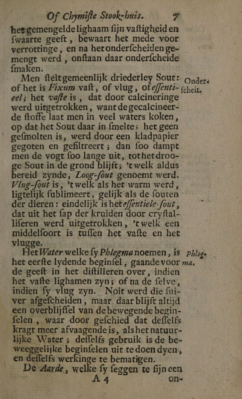 hesgemengeldelighaam fijn vaftigheid en fwaâarte geeft , bewaart het mede voor verrottinge, en na hetonderfcheiden ge- mengt werd , onftaan daar onderfcheide fmaken. Men fteltgemeenlijk driederley Sout: onders of het is Pixum vaft, of vlug, of effenti- gneit. eel; het wafte is , dat door calcineringe werd uitgetrokken , want de gecalcineer- de ftoffe laat men in veel waters koken, op dat het Sout daar in {meltes het geen __gefmolten is, werd door een kladpapier gegoten en gefiltreert ; dan foo dampt men de vogt foo lange uit, tothetdroo- e Sout in de grond blijft; ’twelk aldus ereid zynde, Zogg-fout genoemt werd. Vlug-font is, ’twelk als het warm werd, ligtelijk fublimeert, gelijk als de fouten der dieren: eindelijk is heteffeztiele- fout, dat uit het fap der kruiden door cryftal- liferen werd uitgetrokken , ’twelk een middelfoort is tuflen het vafte en het vlugge. ER | Het Water welke {fy Phlegmanoemen, is phlegs het eerfte lydende beginfel , gaandevoor ma. de geeft in het diftilleren over , indien het vafte lighamen zyn; of na de felve, indien fy vlug zyn. Noit werd die fui- ver afgefcheiden , maar. daar blijft altijd een overblijffel van de bewegende begin- felen , waar door gefchied dat deffelfs kragt meer afvaagendeis, als het natuur- lijke Water ; deffelfs gebruik is de be- weeggelijke beginfelen uit tedoen dyen:, ‚en deffelfs wer Ange te bematigen. De Aarde, welke fy feggen: te fijn een SEN CONI 4 an=