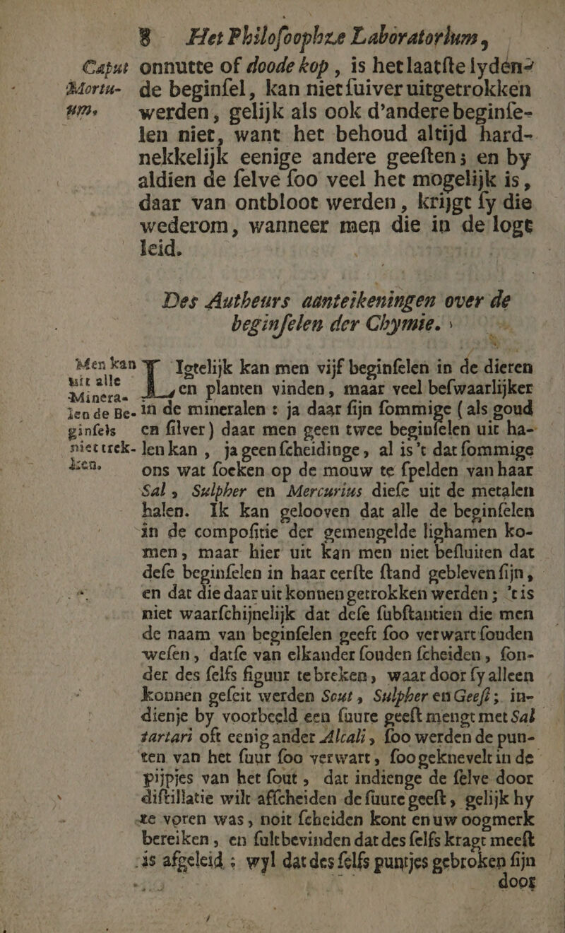 um, werden, gelijk als ook d'andere beginfe- len niet, want het behoud altijd hard- nekkelijk eenige andere geeften; en by aldien de felve foo veel het mogelijk is, daar van ontbloot werden, krijgt fy die gr wanneer men die in de logt leid, Des Autheurs aanteikeningen over de beginfelen der Chymie. Tee kan men vijf beginfelen in de dieren en planten vinden, maar veel befwaarlijker ginfels ca filver) daar men geen twee begin zc le ons wat foeken op de mouw te fpelden van haar Sal, Sulpher en Mercurius diefe uit de metalen halen. Ik kan gelooven dat alle de begin(elen in de compofitie der gemengelde lighamen ko- men, maar hier uit kan men niet befluiten dat defe beginfelen in haar cerfte {tand geblevenfijn , en dar die daar uit konnen getrokken werden ; ‘tis niet waarfchijnelijk dat defe (ubftantien die men de naam van beginfelen geeft foo verwart {ouden wefen , datfe van elkander (ouden fcheiden, fon- der des (elfs figuur tebreken, waar door fy alleen konnen gefcit werden Scut , Sulpher en Geeft; in- tartari oft eeni g ander Alcali , foo werden de pun- Pijpjes van het fout , dat indienge de felve door diftillatie wilt affcheiden de fuure geeft, gelijk hy bereiken , en fultbevinden dat des (elfs kraot meeft \ door ,