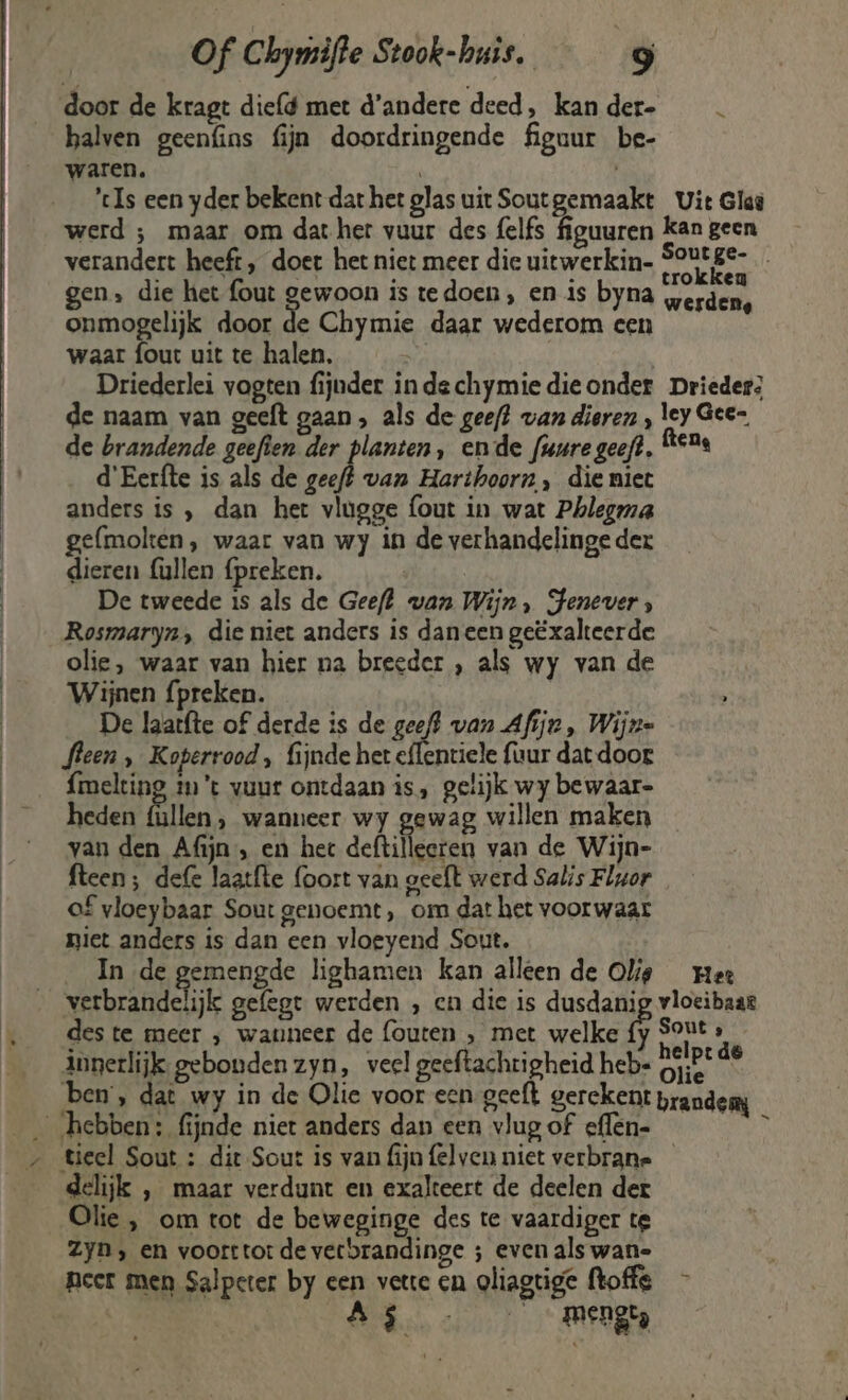 door de kragt diefd met d'andere deed, kander- halven geenúins fijn doordringende figuur be- waren. | | ’tIs een yder bekent dat het glas uit Soutgemaakt Uit Glad werd ; maar om dat her vuur des {elfs figuuren kan geen verandert heeft, doet het niet meer die uitwerkin- pag | werden, gen, die het fout dieen is tedoen, en is byna onmogelijk door de Chymie daar wederom een waar fout uit te halen. Eh Driederlei vogten fijnder in dechymiedieonder Drieder; de naam van geeft gaan , als de geef? van dieren , A 8 5 de brandende geeften der planten, ende fuure geeft. t* d'Eerfte is als de eh van Harthoorn, die miet anders is , dan het vlugge fout in wat Phlegma gelmolten, waar van wy in de verhandelinge der | dieren fullen fpreken. | | De tweede is als de Geeft wan Wijn, HFenever, | Rosmaryn, die niet anders is daneen geëxalteerde olie, waar van hier na breeder , als wy van de __ Wijnen {preken. | De laatfte of derde is de geeft van Afijn, Wijze fleen , Koperrood, fijnde het eflentiele uur dat door {melting im’t vuur ontdaan is, gelijk wy bewaar- __ heden (üllen, wanneer wy gewag willen maken van den Afijn , en hee deftilleeren van de Wijn- | fteen; defe laatfte (oort van geeft werd Salis Flgor of vloeybaar Sout genoemt, om dat het voorwaar niet anders is dan een vloeyend Sout. In de gemengde lighamen kan alleen de Olie mee vnd gefegt werden , en die is dusdanig vloeibaar des te meer ; wanneer de fouten , met welke Hen ’ innerlijk gebonden zyn, veel geeftachtigheid heb- DE ie ben, dat wy in de Olie voor een geeft gerekent prandemy hebben: fijnde niet anders dan een vlugof effen- __/ tieel Sout : dit Sout is van fijn felven niet verbrane delijk , maar verdunt en exakteert de deelen der Olie , om tot de beweginge des te vaardiger te Zyn, en voorttot de verbrandinge ; even als wan- peer men Salpeter by een vette en oliagtige floffs - A mengt