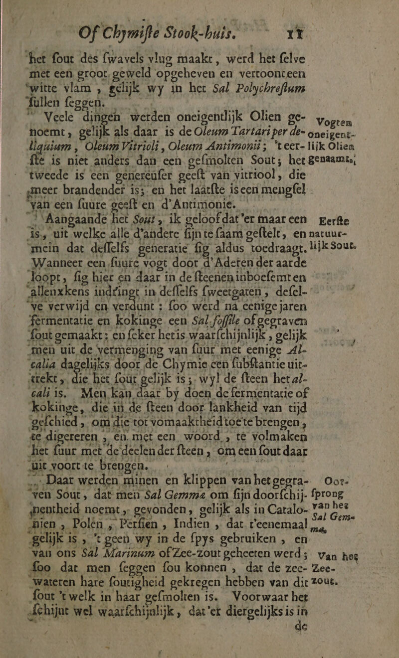 ‘het fout des (wavels vlug maakt, werd het felve met een groot, geweld opgeheven en vertoonteen ‘witte vlam , gelijk wy in her Sal Polychreftuns Sùllen feggen. | _ Veele dingen werden oneigentlijk Olien ge- vogren noemt, gelijk als daar is de Oleums Tartari per de- gneigent- lgiium , Oleum Vitrioli , Oleum Antimonii;, 'teer- lijk Olien fte is niet anders dan een gefmolten Sout; hee genaamt, tweede is een genercufer geeft van vitriool , die smeer brandender is; en het laatfte iseen mengfel yvan een fuure gesften d'Antimonie. _{ ‘Aangaande het Soút „ ik geloofdat'er maareen perfte is, uit welke alle d'andere fijn te faam geftelt, en natuur- mein dat deflelfs generatie fig aldus toedraagt, lijk Sout. Wanneer een fuuie vogt door d'Adeten der aarde doopt, fig hier en daar in de fteenen inboefemt en âllenxkens indtingt in deffelfs {weetgaten , defel- ve verwijd en ve : foo werd nà eenige jaren fermentatie en kokinge een Sal. foffile of gegraven fout gemaakt: en (cker hetis waar{chijnlijk , gelijk „men uit de vermenging van {uur met eenige Al Daar werden minen en klippen vanhetgegra- Oor „Áehijut wel waarfchijalijk, dat'er diergelijks is in lis | | de _ Pp