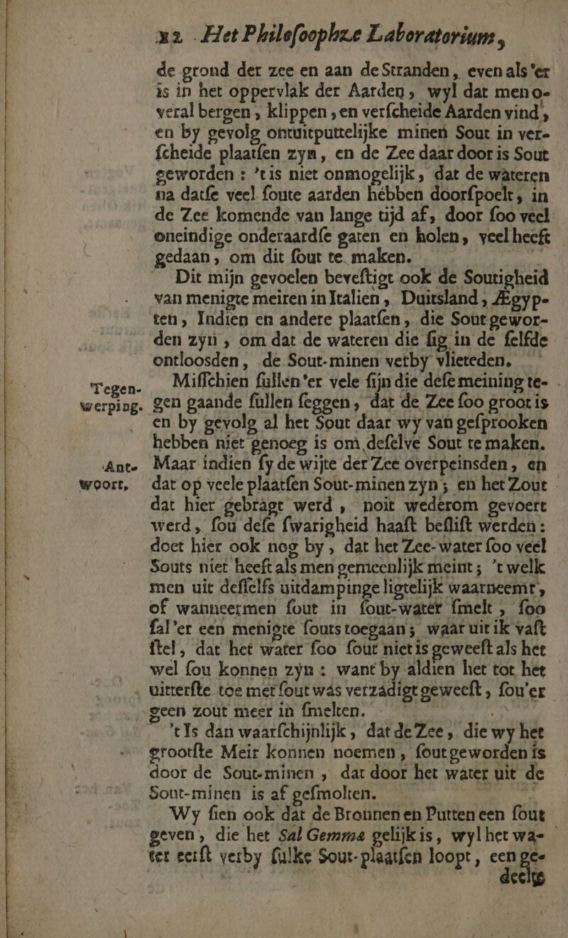 de grond der zee en aan de Stranden , even als er is in het oppervlak der Aarden, wyl dat meno- veral bergen , klippen „en verfcheide Aarden vind, en by gevolg ontuitputelijke mineù Sout in ver- fcheide plaatfen zym, en de Zee daar door is Sout geworden : ’tis niet onmogelijk, dat de wâteren na datfe veel fonte aarden hébben doorfpoelt, in de Zee komende van lange tijd af, door foo veel oneindige onderaard{e garen en holen, veel hecft gedaan, om dit (out te. maken. ns Dit mijn gevoelen beveftigt ook de Soutigheid van menigte meiren inTtalien , Duitsland, Zgyp- ten, Indien en andere plaatfen „ die Sout gewor- den zyn , om dat de wateren die fig in de felfde ontloosden , de Sout-minen verby vlieteden, Miffchien fullen'er vele fijn die defemeiningte- . gen gaande fullen feggen, dat de Zee foo groot is en by gevolg al het Sout daar wy van gefprooken hebben niet genoeg is om defelve Sout te maken. Maar indien fy de wijte der Zee overpeinsden, en dar op veele plaatfen Sout-minen zyn; en het Zout - dat hier gebragt werd , noit wederom gevoert werd, fou defe fwarigheid haaft beflift werden : doet hier ook nog by , dat het Zee- water (oo veel Souts niet heeft als men gemieenlijk meint ; ’t welk men uit deffelfs vitdam pinge ligtelijk waarneemt, of wanneermen fout in fout-watér {melt , {oo fal'er een menigte foutstoegaan; waat uit ik vaft ftel, dat het water foo (out niet is geweeft als hee wel {ou konnen zyn : want by aldien het tot hee geen zout meer iù fmeken. Nhat _ Is dan waarfchijnlijk, datde Zee, die wy het grootfte Meir konnen noemen, foutgeworden ís door de Sout-minen , dar door het water uit de Sout-minen is af gefmolten. Wy fien ook dat de Bronnen en Putten een (out geven, die het Sal Gesama gelijkis, wylhetwa- ter eeft verby Culke Sout-plaatfen loopt, een gee deels