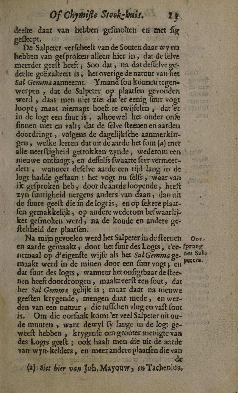 Eau deelte daar van hebber gefinolten en met fig gefleept. | IN ) De Salpeter verfcheelt van de Souten daar wy nu hebben van gefproken alleen hier in , dat de felve meerder oeh eh: Soo dat, na dat deffelve oe- deelte geëxalteert is, het overige de natuur van het Sal Germmé aanneemt. Ymand fou konnen tegena werpen ‚ dat de Salpeter. op plaatfen gevonden werd ‚ daar- men niet ziet dater eenig {tur vopt loopt; maar niemant hoeft te twijfelen „ dat'er in de logt een {aur 15 ‚ alhoewel het onder onfe doordringt , volgens de dagelijkfche aanmerkin- gen, welke leeren dat uit de aarde het four (4) met nieuwe ontfangt, en deffelfs {waarte feer vermeer logt hadde geftaan : het vogt nu felfs ‚waar van zyn (uurigheid nergens anders van daan, dan uit de fuure geeft die in de logtis, en op fekere plaar- fen gemakkelijk , op andere wederom befwaarlije ker gefmolten werd; na de koude en andere ge- felheid der plaat{en. Na mijn gevoelen werd het Salpeter in de ffeenen Oor- nemaal op d'eigenfte wijle als het Sal Germa ge- smaakt werd in de minen door een {uur vogt; en dat fuur des logts ; wanneer het onfigtbaar de ftee- nen heeft doordrongen , maakteerfteen{out, dat het Sal Gemma gelijk is ; maar daar na nieuwe geeften krygende, mengen daar mede, en wer- den van een natuur ; die tuflchen vlug en vaft fout is. Om die oorfaak komt er veel Salperer uit ou- de muuren „ want dewyl fy lange in de logt ge- des Logts geeft ; ook haalt men.die uit de aarde van wyn-kelders, en meer andere plaasfen die van {a}: Siet hier van Joh, Mayouw, en Tacheniuse pn EEEN