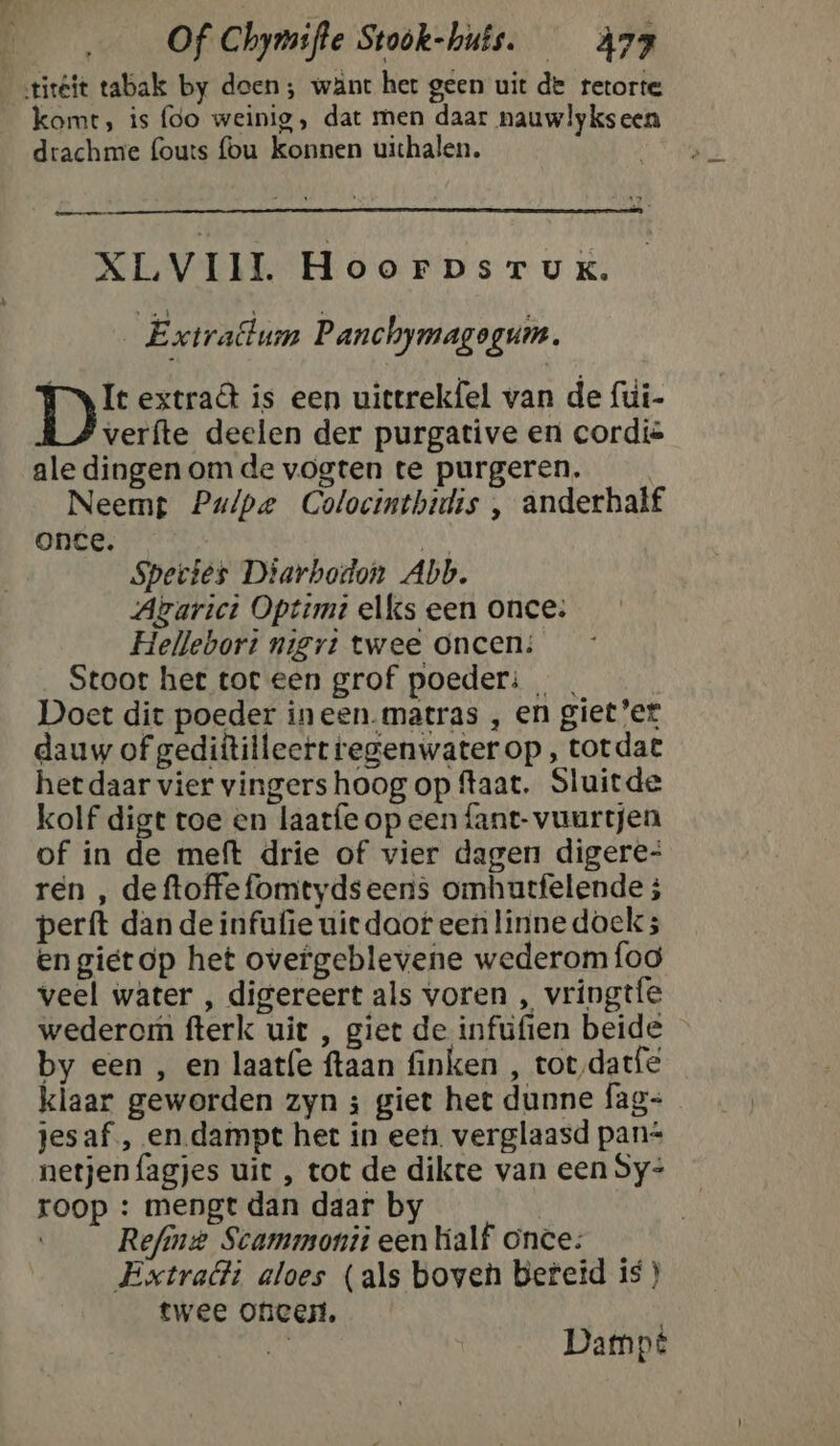 tiréit tabak by doen; want her geen uit de retorte komt, is foo weinig, dat men daar nauwlykseen drachme fouts fou konnen uichalen. XLVIIL HoorpsrTuK. ‘Extrattum Panchymagogum. Ty Ie extra is een uittrekfel van de fui- verfte deelen der purgative en cordië ale dingen om de vogten te purgeren. Neemt Pulpe Colocinthidis , anderhalf once. en Species Diarbodon Abb. Atarict Optimt elks een once: Hellebort nigrt twee oncen; __Stoor het tor een grof poeder: | Doet dit poeder ineen.matras , en gieter dauw of gediftilleert regenwater op , totdat het daar vier vingers hoog op ftaat. Sluitde kolf digt toe en laatfe op een fant- vuurtjen of in de meft drie of vier dagen digere- ren , deftoffefomtydseens omhutfelende ; perft dan de infufie uiedaof een linne doek; en gietop het overgeblevene wederom foo veel water , digereert als voren , vringtfe wederom fterk uit , giet de infufien beide by een , en laatfe ftaan finken , tot‚datfe klaar geworden zyn ; giet het dunne fag- jesaf , en.dampt het in een. verglaasd pan* netjenfagjes uit , tot de dikte van een Sy- roop : mengt dan daar by | Refine Scammonii een half once: Extrait aloes (als boven bereid is } twee Onicen, / hj Dampé