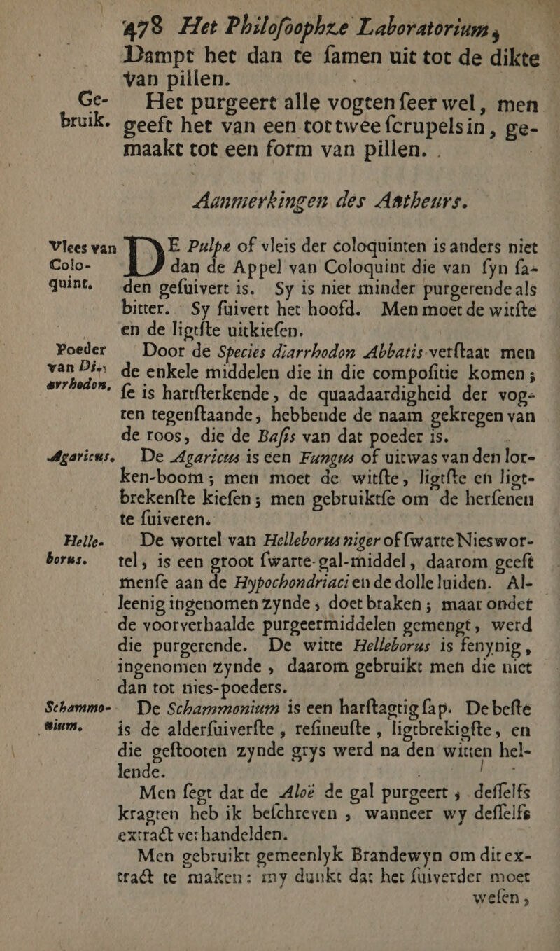 Dampt het dan te {amen uit tot de dikte van pillen. Ge- Het purgeert alle vogtenfeer wel, men bruik. geeft het van een tortweefcrupelsin, ge- maakt tot een form van pillen. . | Aanmerkingen des Astheurs. Vlees van Di Pulpe of vleis der coloquinten is anders niet Colo- dan de Appel van Coloquint die van {yn fa= quint, den gefuivert is. Sy is niet minder purgerende als bitter. _ Sy füivert het hoofd. Men moet de witfte en de ligtfte uitkiefen. | Poeder _ Door de Species diarrhodon Abbatis-verftaat men bakra de enkele middelen die in die compofitie komen; rt fe is hartfterkende, de quaadaardigheid der vog- ten tegenftaande, hebbende de naam gekregen van de roos, die de Bafis van dat poeder is. Agaricus, De Agaricus is een Fungus of uitwas van den lor- ken-boom; men moet de witfte, ligtfte en ligt- brekenfte kiefen ; men gebruikt{e om de herfenen te fuiveren. | Helle. __ De wortel van Helleborus niger of fwarte Nieswor- borus. _ tel, is een groot (warte- gal-middel, daarom geeft menfe aan de Hypochondriaciendedolleluiden. Al-_ leenig ingenomen zynde ; doet braken ; maar ondet de voorverhaalde purgeermiddelen gemengt, werd die purgerende. De witte Helleborus is fenynig , ingenomen zynde ‚ daarom gebruikt men die niet dan tot nies-poeders. Schammo-- De Schammonium is een harftagtig fap. De befte Siam. _ is de alderfuiverfte , refineufte , ligtbrekigfte, en die geftooten zynde grys werd na den witten hel- lende. js Men fegt dat de Aloë de gal purgeert ; deffelfs kragten heb ik befchreven , wanneer wy deflelfs extraët verhandelden. Men gebruikt gemeenlyk Brandewyn om ditex- erat te maken: my dunkt dat het fuiverder moet welen ,