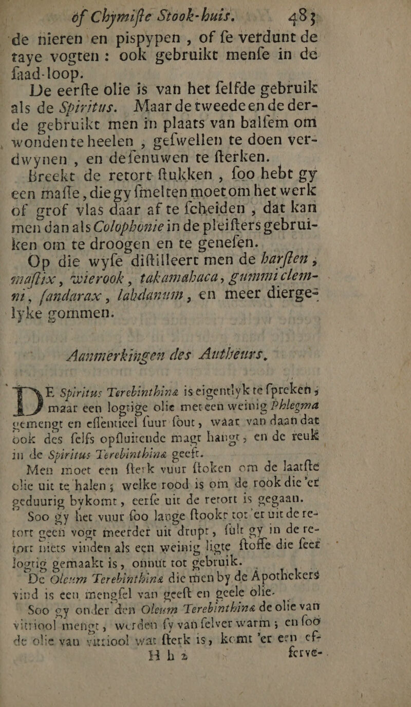 hof De eerfte olie is van het felfde gebruik als de Spiritus. Maar de tweedeen de der- de gebruike men in plaats van balfem om wondente heelen ; gefwellen te doen ver- dwynen , en defenuwen te fterken. Breekt de retort ftukken , foo hebt gy een mafle, die gy finelten moet om het werke of grof vlas daar af te fcheiden , dat kan men dan als Colophonte in de pleifters gebrui- ken om te droogen en te genefen. Op die wyfe diftilleerct men de harffen , mmallix , wierook , takamabaca, Zummtclem- ni, fandarax , labdanum, en meer dierge= Aanmerkingen des Authêurs, maar een logtige olie meteen weinig Phlegma vermengt en effentieel {uur (out, waar van daat dat bok des felfs opfluitende magt hangt; en de reuk in de Spiritus Terebinthine geeft. Men moet een fterk vuur ftoken om de laatfté olie uit te halen; welke rood is om de rook dieet peduurig bykomt , eerfe uit de rerort is gegaan. Soo gy het vuur foo lange ftookr tor er uit de re- tort geen vogt meerder uit drupt; fault oy in de re- tort niets vinden als ecn weinig, ligte ftoffe die feeë logtig gemaakt is, onnut tot gebruik. mi De Oleum Terebinthina die men by de Apothekers vind is een inengfel van geeft en geele òlie- _ Soo ey ouder den Oleum Terebinthina de olie van vitriool metigt , werden fy van felver warm ; en foö de olie van vitziool war flerk is; komt 'er een _cf> H bz ferve-.