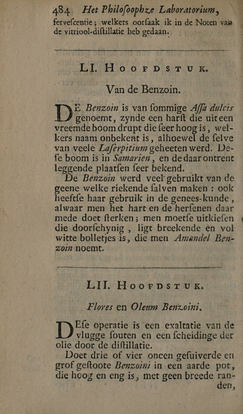 fervelcentie ; welkers oorfaak ik in de Noten van de vieriool-diftillatie heb gedaan. Emme me LI HoorpsrTuUK. Van de Benzoin. DE Benzoin is van fommige Ala dulcts genoemt, zynde een harft die uiteen vreemde boom drupt diefeer hoog is, wel- kers naam onbekent is, alhoewel de felve van veele Laferpitium geheeten werd. De- fe boom is in Sumarien , en dedaarontrent leggende plaatfen feer bekend. _ . De Benzoin werd veel gebruikt van de geene welke riekende falven maken : ook heeftfe haar gebruik in de genees-kunde , alwaar men het hart en de herfenen daar mede doet fterken; men moetfe uitkiefen die doorfchynig , ligt breekende en vol witte bolletjes is, die men Amandel Ben- zoin noemt. LII. HoorpsrTuK. Flores en Oleum Benzoint. E{e operatie is een exaltatie van de vlugge fouten en een fcheidinge der olie door de diftillatie. Doet drie of vier oncen gefuiverde en grof geftoote Benzornt in een aarde pot, die hoog en eng is, met geen breede ran-