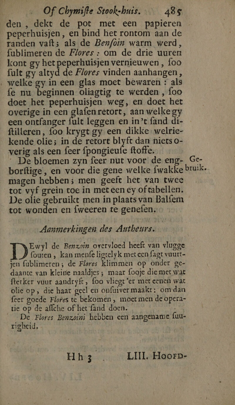 den , dekt de pot met een papieren peperhuisjen, en bind het rontom aan de randen vaft; als de Ben/oin warm werd, fublimeren de Flores : om de drie uuren kont gy het peperhuisjen vernieuwen , foo fult gy altyd de Flores vinden aanhangen, ‚ welke gy in een glas moet bewaren : als fe nu beginnen oliagtig te werden , foo doet het peperhuisjen weg, en doet het overige in een glafenretort, aan welke gy een ontfanger fult leggen en in’t fand di- ftilleren, foo krygt gy een dikke. welrie- kende olie; in de retort blyft dan niets o- verig als een feer fpongieufe ftoffe, __ De bloemen zyn feer nut voor de eng- Ge- borftige, en voor die gene welke fwakke bruik. magen hebben; men geeft het van twee tot vyf grein toe in meteen ey of tabellen. De olie gebruikt men in plaats van Balfem tot wonden en fweeren te genefen. Aanmerkingen des Autheurs. Ewyl de Benzoin overvloed heeft van vlugge fouten , kan menfe ligtelyk met een fagt vaurt- jen fublimeren; de Flores klimmen op onder ge- daante. van kleine naaldjes ; maar fooje die met wat fterker vuur aandryft, foo vliegt ‘er met eenen wat olie op , die haar geel en onfuiver maakt: om dan feer goede Flores te bekomen , moet men de opera- tie op de alfche of het fand doen. __De Flores Benzoini hebben een aangename fuu- righeid, Hh3 . _ LIIL, Hoorp-