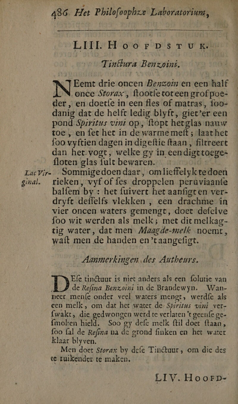 LIIL. Hoorpsruk. Tinftura Benzoini. | Eemt drie oncen Benzoin en een half once Storax’, ftootfetoreen grof poe- der „ en doetfe in een fles of matras, foo- danig dat de helft ledig blyft, giet’er een pond Sparitus vint op, ftopt hetglas nauw toe , en fet het in de warme mett ; laat het foo vyftien dagen in digeftie (taan , filtreert dan het-vogt, welke gy ín eendigttoeges floten glas {ult bewaren. LacVir- _ Sommigedoen daar, omlieffelyk tedoen ginal. _rieken, vyf of fes droppelen perúviaanfe ___ balfem by : het fuivert het aanfigten ver- dryfe deffelfs vlekken , een drachme in vier oncen waters gemengt, doet defelve foo wit werden als melk ; met die melkag- tig water, dat men Maagde-melk noemt, waft men de handen en’taangefigt. | Aanmerkingen. des Autheurs. Efe tin&amp;tuur is niet anders als een {olutie van | de Refina Benzoini in de Brandewyn. Wan- neer menfe onder veel waters mengt, werdfe als een melk, om dat het water de Spsritus vini ver- fwakt, die gedwongen werd te verlaten 't geenfe ge- fmolten hield. Soo gy defe melk (til doet ftaan, foo fal de Refina na de grond finken en het water klaar blyven. Men doet Storax by defe Tinétuur, om die des te ruikender te maken,