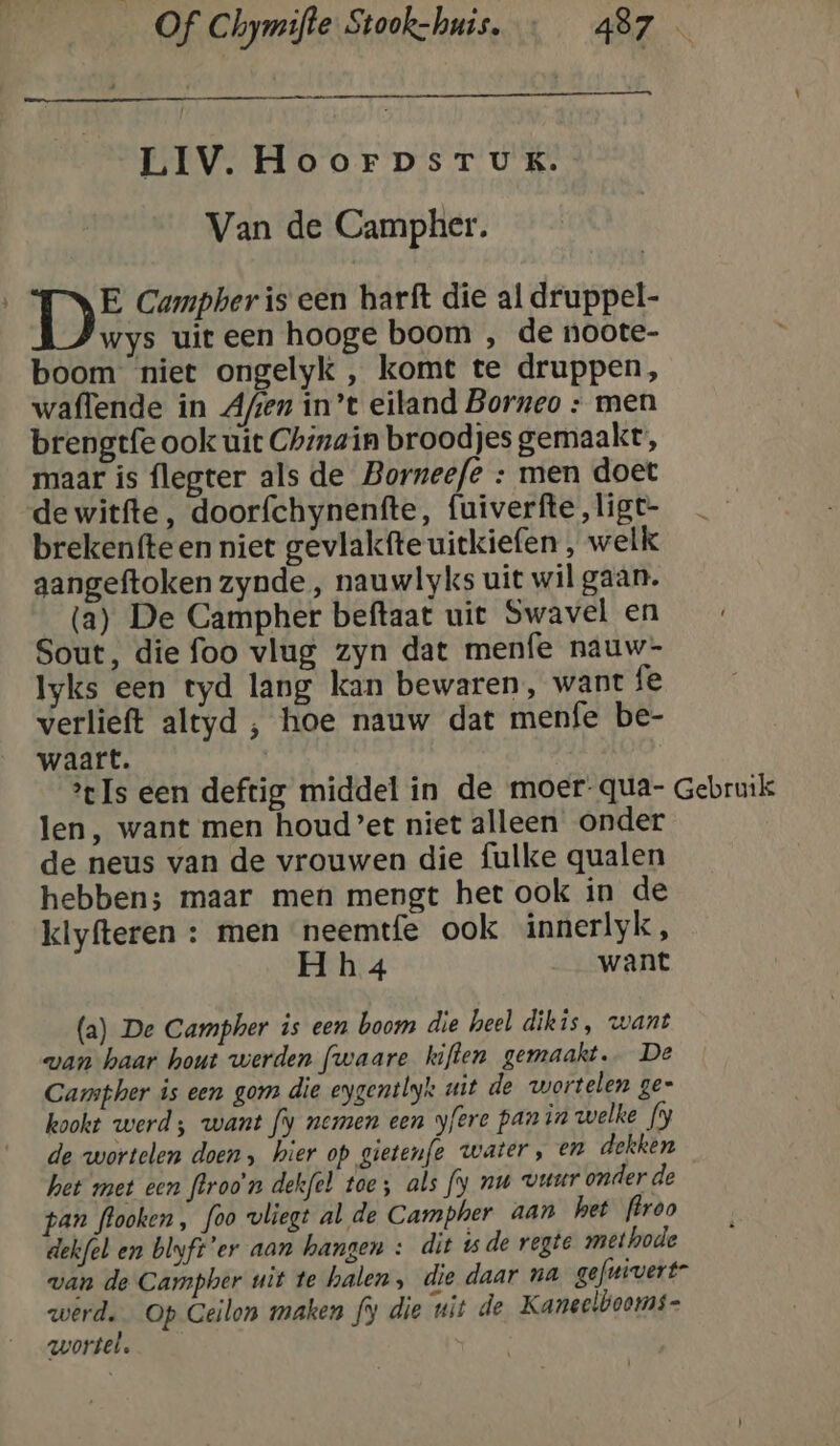 LIV. HoorpsrTukK. Van de Campher. DE Campher is een harft die al druppel- wys uit een hooge boom , de noote- boom niet ongelyk , komt te druppen, waffende in Afjen in’t eiland Borneo : men brengtfe ook uit Chinain broodjes gemaakt, maar is flegter als de Borneefe : men doet de witfte, doorfchynenfte, fuiverfte ,ligt- brekenfteen niet gevlakfte uitkiefen , welk aangeftoken zynde , nauwlyks uit wil gaan. (a) De Campher beftaat uit Swavel en Sout, die foo vlug zyn dat menfe nauw- Iyks een tyd lang kan bewaren, want fe verlieft altyd , hoe nauw dat menfe be- waart. | Is een deftig middel in de moer-qua- Gebruik len, want men houd’et niet alleen onder de neus van de vrouwen die fulke qualen hebben; maar men mengt het ook in de klyfteren : men neemtfe ook innerlyk, Hh 4 want (a) De Campher is een boom die heel dikis, want van haar hout werden fwaare kiften gemaakt. De Carmpher is een gom die eygentbyk uit de wortelen ge= kookt werd; want fy nemen een yfere panin welke fy de wortelen doen, hier op gietenfe water, en dekken het met een flroo'n dekfel toe; als fy nu vuur onder de pan flooken , foo vliegt al de Campher aan het ffroo dekfel en blyft'er aan hangen : dit 15de vegte methode wan de Campher uit te halen, die daar na gefnivert” werd. Op Ceilon maken fy die uit de Kaneelbooms= wortel.