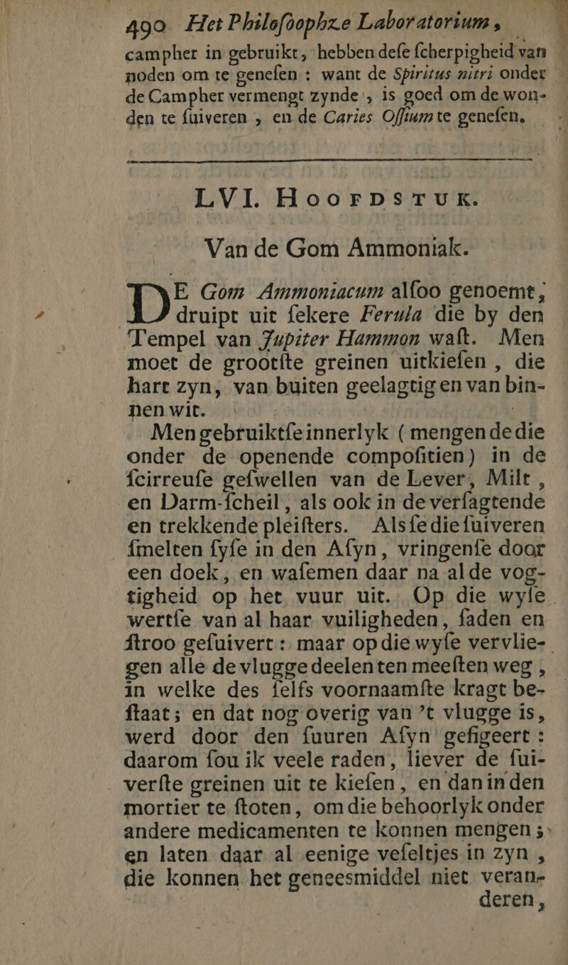 campher in gebruikt, hebben defe fcherpigheid van — noden om te genefen : want de Spiritus witri onder — de Campher vermengt zynde', is goed om de won- den te faiveren „ en de Caries Offiumte gencfen, VI. HoorpsrTuK: Van de Gom Ammoniak. E Gom Ammontacum alfoo genoemt, | druipt uit fekere Ferwia die by den Tempel van Jupiter Hammon waft. Men moet de grootfte greinen uitkiefen , die hart zyn, van buiten geelagtig en van bin- nen wit. | Men gebruiktfeinnerlyk (mengendedie onder de openende compofitien) in de fcirreufe gefwellen van de Lever, Milt , en Darm-fcheil, als ook in de verfagtende en trekkende pleifters. Alsfediefuiveren {melten fyfe in den Afyn, vringenfe door een doek, en wafemen daar na alde vog- tigheid op het vuur uit. Op die wyle wertfe van al haar vuiligheden, faden en ftroo gefuivert : maar opdie wyfe vervlie- gen alle de vluggedeelenten meeften weg , in welke des felfs voornaamfte kragt be- ftaat; en dat nog overig van ’t vlugge is, werd door den fuuren Afyn gefigeert: daarom fou ik veele raden, liever de fui- verfte greinen uit te kiefen, en dan inden mortier te ftoten, om die behoorlyk onder andere medicamenten te konnen mengen 3: en laten daar al eenige vefeltjes in zyn , die konnen het geneesmiddel niet veran- deren,