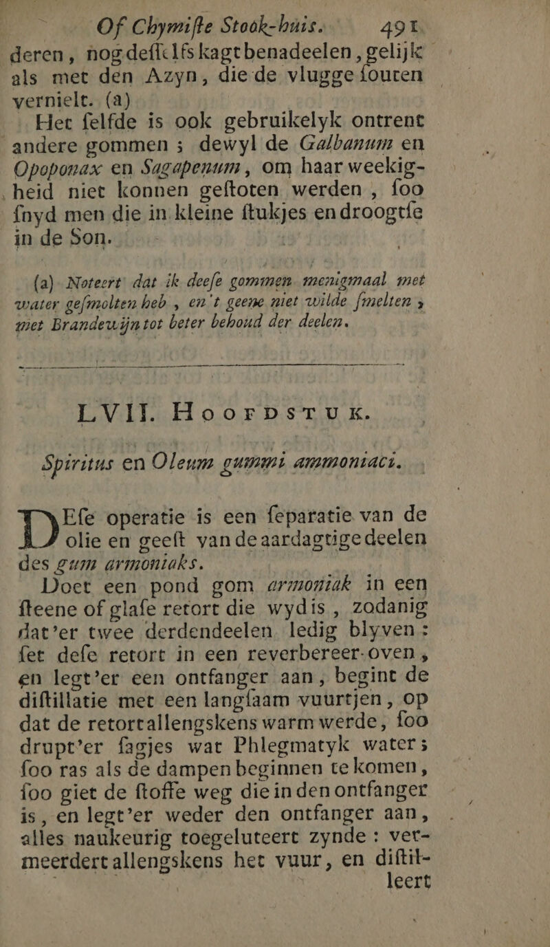 deren, nogdeffelfs kagt benadeelen, gelijk als met den Azyn, die-de vlugge {outen vernielt. (a) Het felfde is ook gebruikelyk ontrent andere gommen ; dewyl de Galbanum en Opoponax en Sagapenum , om haar weekig- „heid niet konnen geftoten werden , foo foyd men die in kleine ftukjes en droogtfe in de Son. (a)- Noteert: dat ik deefe gommen. menigmaal met water gefmolten heb , ent geene met wilde fmelten ; met Brandewijntot beter behoud der deelen. LVIJ. HoorpsrTux. Spiritus en Oleum gummi ammoniaci. B 5 operatie is een feparatie van de olie en geeft vande aardagtige deelen des gum armontaks. Doet een pond gom armontak in een fteene of glafe retort die wydis , zodanig dat’er twee derdendeelen. ledig blyven: fet defe retort in een reverbereer- oven, en legt’er een ontfanger aan, begint de diftillatie met een langfaam vuurtjen, op dat de retortallengskens warm werde, foo drupt’er fagjes wat Phlegmatyk water ; foo ras als de dampen beginnen te komen, foo giet de ftoffe weg die in den ontfanger is, en legt’er weder den ontfanger aan, alles naukeurig toegeluteert zynde : ver- meerdertallengskens hee vuur, en va eert