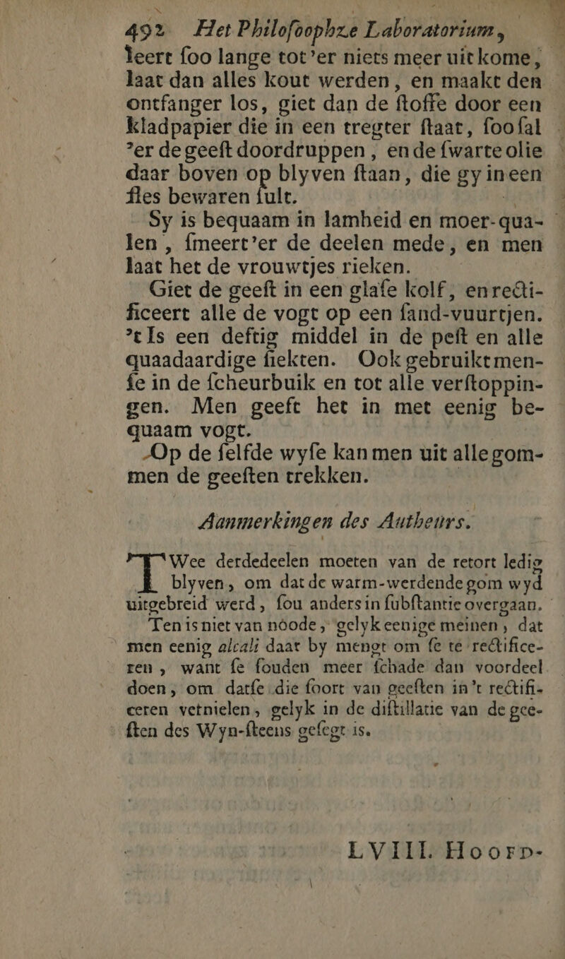 492 Het Philofoophze Laboratorium, | haat dan alles kout werden, en maakt den ontfanger los, giet dan de ftoffe door een ‘er de geeft doordruppen , ende {warte olie daar boven op blyven ftaan, die gy ineen fles bewaren {ult. | len , meert’er de deelen mede, en men laat het de vrouwtjes rieken. Giet de geeft in een glafe kolf, en reâi- ficeert alle de vogt op een fand-vuurtjen. xIs een deftig middel in de peft en alle quaadaardige fiekten. Ook gebruikt men- fe in de fcheurbuik en tot alle verftoppin- gen. Men geeft het in met eenig be- quaam vogt. Op de felfde wyfe kan men uit alle gom- men de geeften trekken. | Aanmerkingen des Autheurs. Wee derdedeelen moeten van de retort ledig blyven, om datde warm-werdende gom wyd Ten is niet van nôode „ gelyk eenige meinen , dat men eenig alcali daat by mengt om fe te redlifice- ren , want fe fouden meer fchade dan voordeel doen, om datfe die foort van geeften in’ retifi= ceren vernielen, gelyk in de diftillatie van de gee- ften des Wyn-fteens gefegt is.
