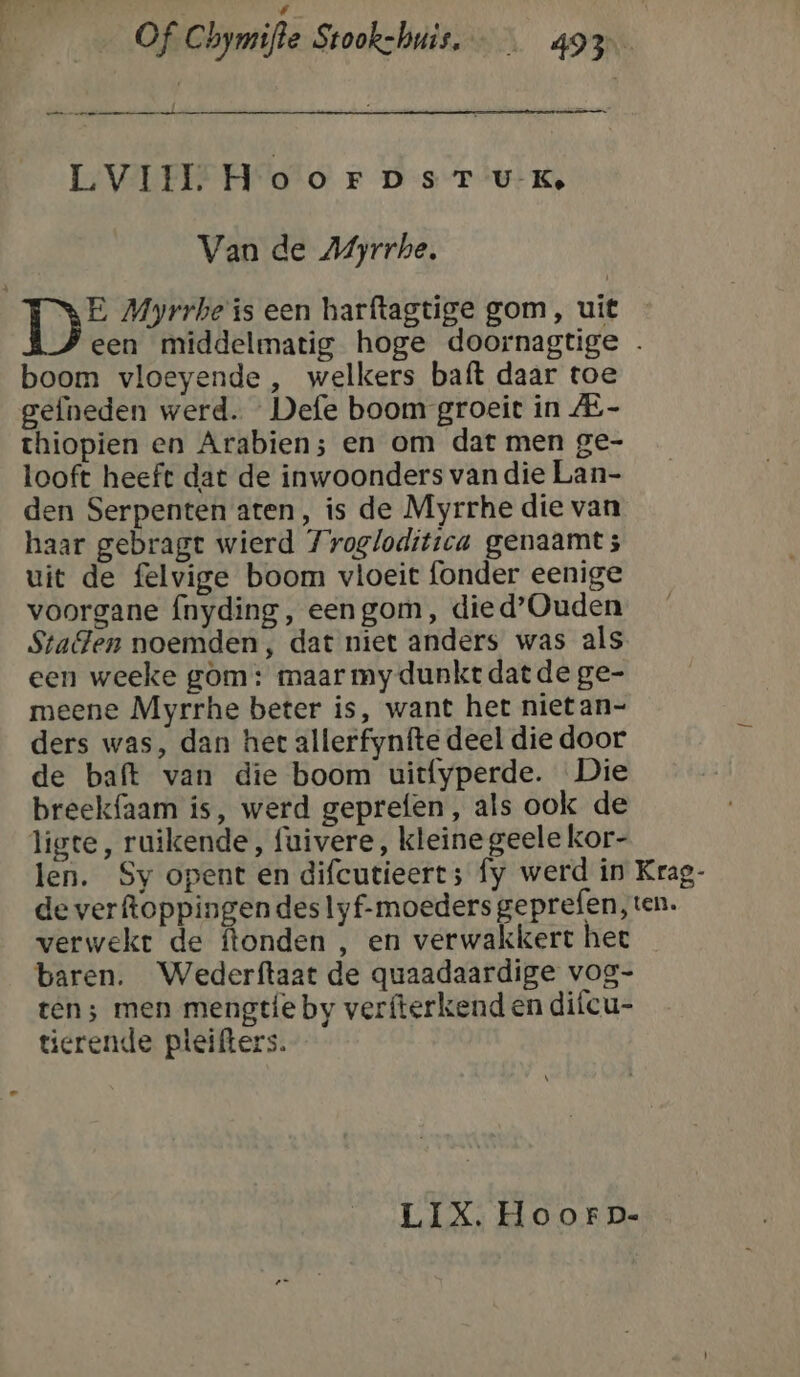 , enge ie LVIIL HoorpDsrT uK, Van de M4yrrhe. 1E Myrrhe is een harftagtige gom, uit een middelmatig hoge doornagtige boom vloeyende , welkers baft daar toe gefneden werd. Defe boom groeit in - thiopien en Arabien; en om dat men ge- looft heeft dat de inwoonders van die Lan- den Serpenten aten, is de Myrrhe die van haar gebragt wierd 7roglodittca genaamt; uit de felvige boom vloeit fonder eenige voorgane fnyding, eengom, died’Ouden Staden noemden, dat niet anders was als een weeke gom: maar my dunkt dat de ge- meene Myrrhe beter is, want het niet an- ders was, dan het allerfynfte deel die door de baft van die boom uitfyperde. Die breekfaam is, werd geprefen, als ook de ligte, ruikende, fuivere, kleine geele kor- len. Sy opent en difcutieert;s fy werd ín Krag- de verftoppingen des lyf-moeders geprefen, ten. verwekt de ftonden , en verwakkert hee baren. Wederftaat de quaadaardige vog- ten; men mengtíe by verfterkend en difcu- tierende pteifters.