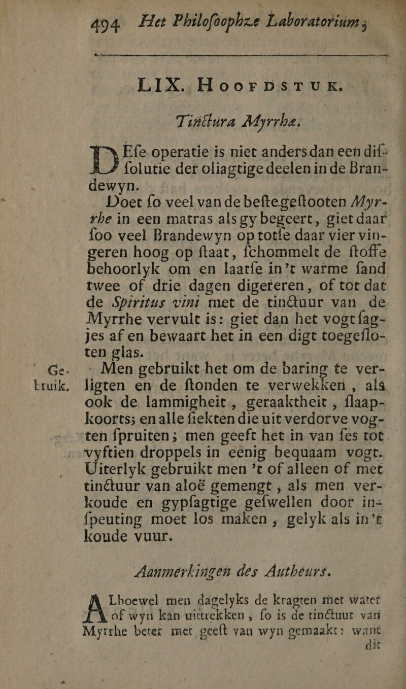 LIX. HoorpsrTukK. Tiiëtnra Miyrrhe, D Efe operatie is niet anders dan een dif- R_/ folutie der oliagtige deelen in de Bran- dewyn. | Doet fo veel van de beftegeftooten Myr- rhe in een matras als gy begeert, giet daar foo veel Brandewyn op totfe daar vier vin- geren hoog op ftaat, fchommelt de ftoffe behoorlyk om en laarfe in’t warme fand twee of dtie dagen digereren , of tot dat de Spiritus vint met de tinétuur van de Myrrhe vervult is: giet dan het vogt fag- jes af en bewaart het in een digt toegeflo- ten glas. dj | __Ge- — Men gebruikt het om de baring te ver- bruik, ligten en de ftonden te verwekken , als ook de lammigheit , geraaktheit , flaap- koorts; en alle fiekten die uit verdorve vog- ten fpruiten ; men geeft het in van fes tot vyftien droppels in eenig bequaam vogt. Uieerlyk gebruikt men ’c of alleen of met tinétuur van aloë gemengt , als men ver- koude en gypfagtige gefwellen door in= fpeuting toet los maken , gelyk als in’ koude vuur. Aanmerkingen des Autheurt. ART men dagelyks de Kragten met watert of wyn kan uittrekken , fo ìs de tinétuur van Myrrhe beter mer geeft van wyn gemaakt: want dit