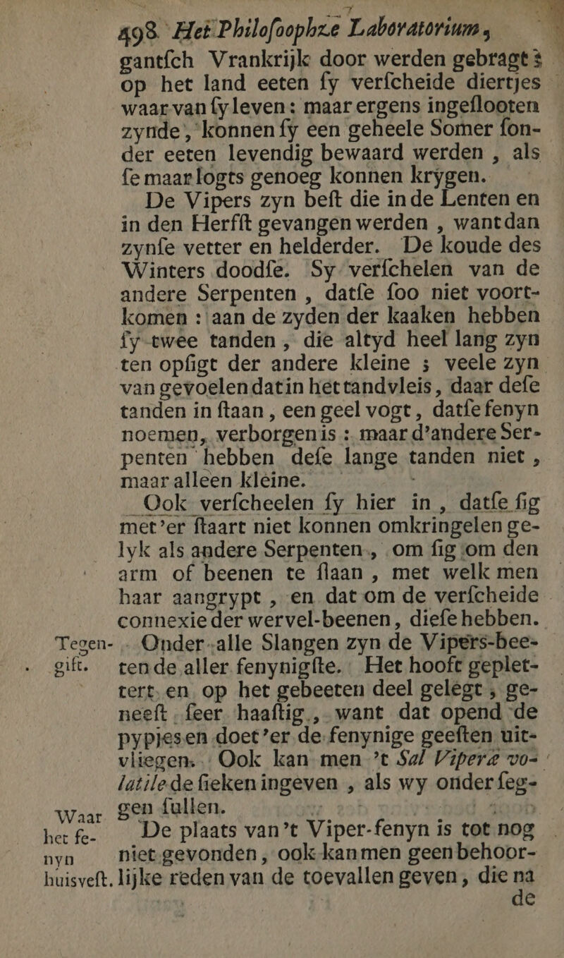 8 ; ze me gantfch Vrankrijke door werden gebragt $ | op het land eeten fy verfcheide diertjes — waar van fy leven : maar ergens ingeflooten zynde’, konnen {y een geheele Somer fon- der eeten levendig bewaard werden , als fe maarlogts genoeg konnen krygen. De Vipers zyn beft die inde Lenten en in den Herfft gevangen werden , wantdan zynfe vetter en helderder. De koude des Winters doodfe. Sy-verfchelen van de andere Serpenten , datfe {oo niet voort- komen :'aan de zyden der kaaken hebben fy-twee tanden , die altyd heel lang zyn ten opfigt der andere kleine ; veele zyn van gevoelen datin hettandvleis, daar defe tanden in ftaan , een geel vogt, datfe fenyn noemen, verborgenis : maar d'andere Ser- penten hebben defe lange tanden niet , maar alleen kleine. _— _Ook verfcheelen fy hier in , datfe fig met’er ftaart niet konnen omkringelen ge- lyk als andere Serpenten., om fig om den arm of beenen te flaan , met welk men haar aangrypt ‚en dat om de verfcheide connexie der wervel-beenen , diefe hebben. Tegen- … Onder alle Slangen zyn de Vipers-bee- gift. tende aller fenynigfte. Het hooft geplet- ___terten op het gebeeten deel gelegt ; ge- neeft „feer ‘haaftig., want dat opend de pypjesen doet er de.fenynige geeften uit- vliegen: Ook kan men ’t Sal Viperd vo= latilede fieken ingeven , als wy onder {eg- Waar gen fulten. 7 2of | Ate het fe. De plaats van’t Viper-fenyn is tot nog nyn ___nietgevonden , ook-kanmen geen behoor- huisveft. lijke reden van de toevallen geven, die in | e