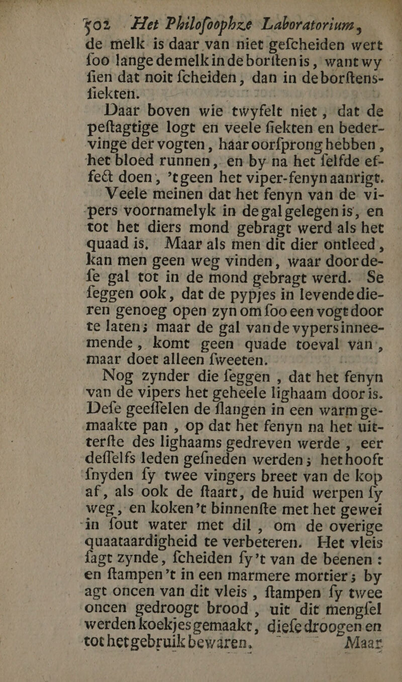 de melk ís daar van niet gefcheiden wert fien dat noit fcheiden , dan in de borftens- fiekten. Daar boven wie twyfelt niet , dat de vinge der vogten , háar oorfprong hebben , ‘het bloed runnen, en by na het felfde ef- fect doen, ’tgeen het viper-fenyn aanrigt. Veele meinen dat het fenyn van de vi- pers voornamelyk in de gal gelegen is, en tot het diers mond gebragt werd als het quaad is, Maar als men dit dier ontleed, kan men geen weg vinden, waar door de- fe gal tot in de mond gebragt werd. Se feggen ook, dat de pypjes in levendedie- ren genoeg open zyn om foo een vogtdoor mende , komt geen quade toeval van, maar doet alleen fweeten. E Nog zynder die feggen , dat het fenyn van de vipers het geheele lighaam door ís. Defe geeffelen de flangen in een warm ge- terfte des lighaams gedreven werde , eer deffelfs leden gefneden werden; het hooft Ínyden fy twee vingers breet van de kop af, als ook de ftaart, de huid werpen {y weg „en koken’t binnenfte met het gewei ‘in fout water met dil , om de overige quaataardigheid te verbeteren. Het vleis fagt zynde, fcheiden fy’t van de beenen : en ftampen’t ín een marmere mortier; by agt oncen van dit vleis , ftampen fy twee oncen gedroogt brood , uit dit mengfel werden koekjes gemaakt, diefedroogen en tothetgebruikbewaáren, Maar