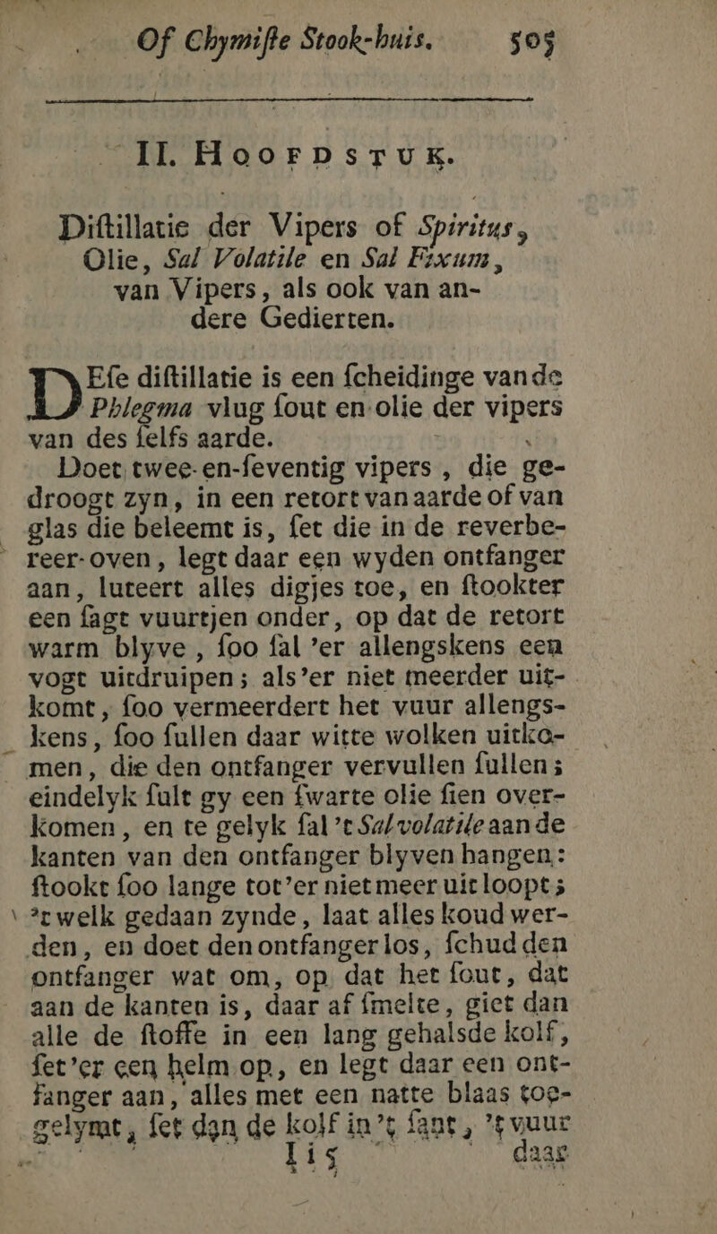 IL Hoorpsrux. Diftillatie der Vipers of Spiritus, Olie, Sal Volatile en Sal Fixum, van Vipers, als ook van an- dere Gedierten. Dr diftillatie is een fcheidinge vande ere hre vlug fout en-olie der vipers van des {elfs aarde. : ' Doet twee-en-feventig vipers , die ge- droogt zyn, in een retort van aarde of van _glas die beleemt is, fet die in de reverbe- _ reer-oven, legt daar een wyden ontfanger aan, luteert alles digjes toe, en ftookter een fagt vuurtjen onder, op dat de retort warm blyve , foo fal ’er allengskens een vogt uiedruipen; als’er niet meerder uit- komt, foo vermeerdert het vuur allengs- _ kens, foo fullen daar witte wolken uitko- men, die den ontfanger vervullen fullen ; eindelyk fult gy een fwarte olie fien over- komen , en te gelyk fal’e Sa/volatt/e aande kanten van den ontfanger blyven hangen,: ftookt foo lange tot’er nietmeer uit loopt; ‘welk gedaan zynde, laat alles koud wer- den, en doet den ontfangerlos, fchud den ontfanger wat om, op, dat het fout, dat aan de kanten is, daar af {melte, giet dan alle de ftoffe in een lang gehalsde kolf, fet’er cen helm op, en legt daar een ont- fanger aan, alles met een natte blaas tog- gelymt, fet dgn de kolf in’ fant, '$ vuur GS Li _ daar