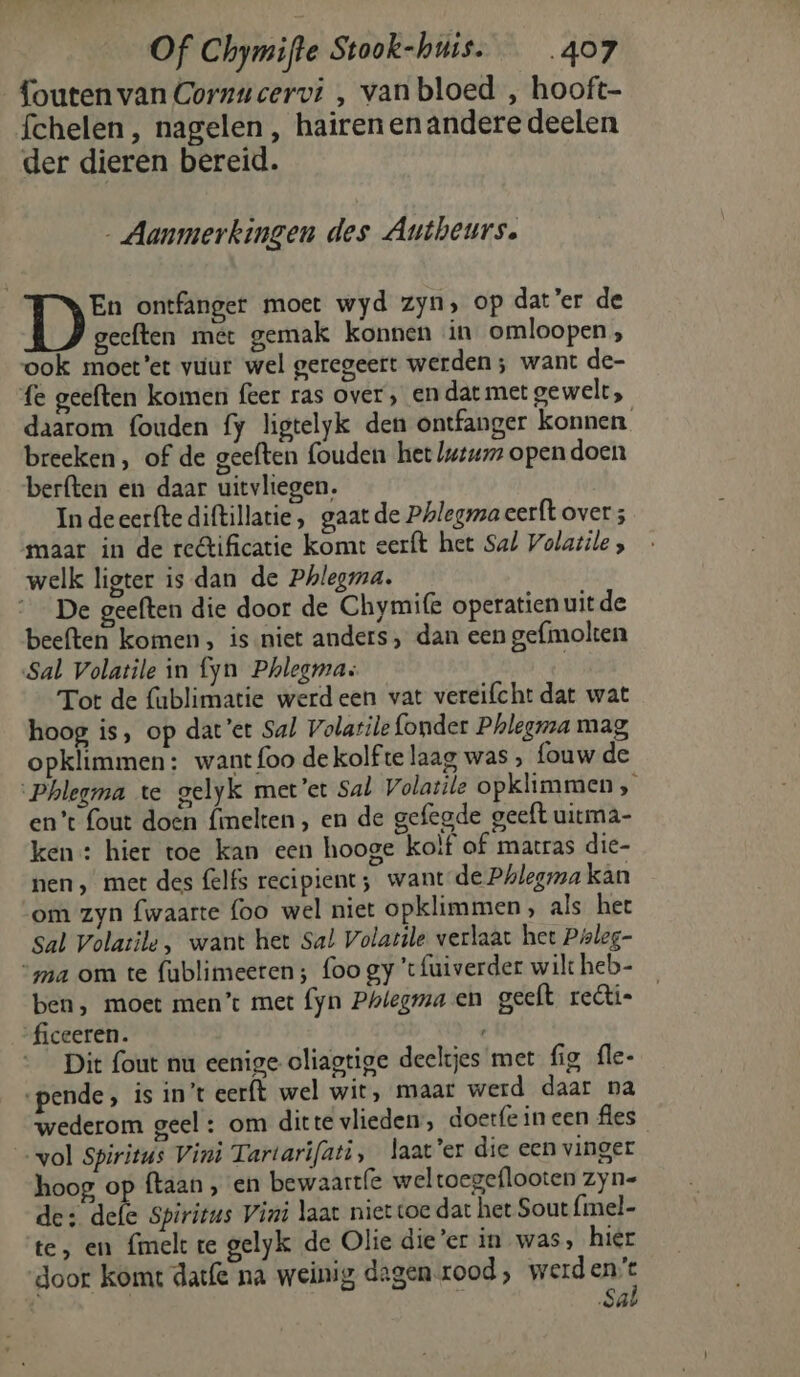 foutenvan Cornucervi , van bloed , hooft- fchelen, nagelen , hairen en andere deelen der dieren bereid. Aanmerkingen des Autheurs. De ontfanger moet wyd zyn, op dat’er de geeften met gemak konnen in omloopen, ook moet’er vuur wel geregeert werden ; want de- fe geeften komen feer ras over, en dat met gewelt, daarom fouden fy ligtelyk den ontfanger konnen breeken, of de geeften fouden het we opendoen berften en daar uitvliegen. In deeerfte diftillatie , gaat de Phlegmaeerft over ; maar in de rectificatie komt eerft het Sal Volatile , welk ligter is dan de Phlegma. __ De geeften die door de Chymife operatien uit de beeften komen, is niet anders, dan een gefmolten Sal Volatile in fyn Phlegma: | Tot de fublimatie werdeen vat vereifcht dat wat hoog is, op dat’et Sal Volatile {onder Pholegma mag opklimmen: want {foo dekolf te laag was , fouw de ‘Phlegma te gelyk met’et Sal Volatile opklimmen, en’t fout doen fimelten, en de gefegde geeft uitma- ken : hier toe kan een hooge kolf of matras die- nen, met des felfs recipient; want-de Phlegra kan om zyn fwaarte foo wel niet opklimmen, als her sal Volatile, want het Sal Volarile verlaat het Poleg- “ma om te fublimeeten; foo gy 'tfuiverder wilt heb- ben, moet men’: met fyn Phlegma en geeft rectie ‘ficeeren. Dit fout nu eenige oliagtige deeltjes met fig fle- ‘pende, is in't eerft wel wit, maar werd daar na wederom geel : om ditte vlieden, doerfe in een fles vol Spiritus Vini Tartarifati, laat’er die een vinger hoog, op ftaan ‚ en bewaart(e weltoegeflooten zyn- de: defe Spiritus Vini laar niet toe dat het Sout {mel- te, en {melt te gelyk de Olie die’er in was, hier door komt date na weinig dagenrood, werd ee Sâ