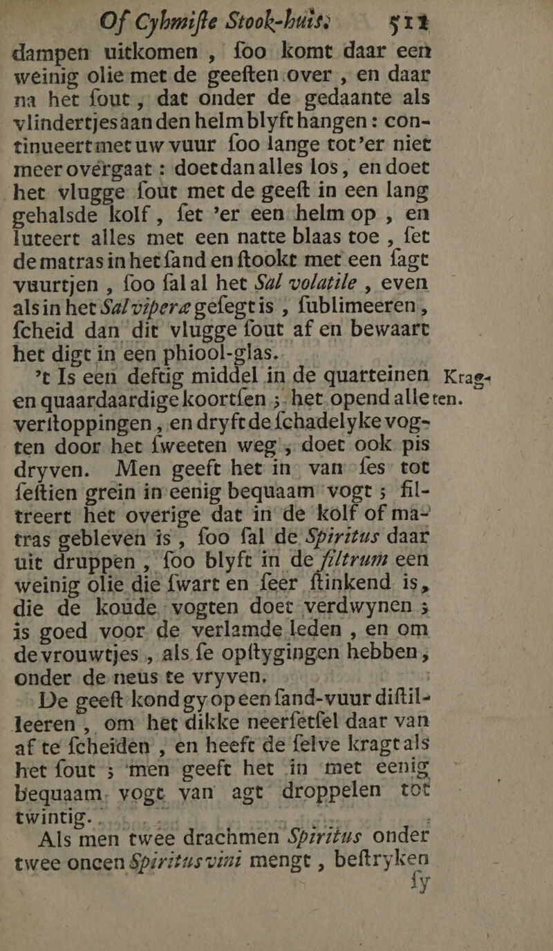 dampen uitkomen , foo komt daar een weinig olie-met de geeften:over , en daar na het fout „dat onder de gedaante als vlindertjesaanden helm blyft hangen : con- tinueertmet uw vuur foo lange tot’er niet meer overgaat : doetdanalles los, en doet het vlugge fout met de geeft in een lang gehalsde kolf , fet ’er een helmop , en luteert alles met een natte blaas toe , fet de matras in het fand en ftookt met een fagt vuurtjen , foo falal het Su/ volatile , even alsin het Sa/vipere gefegtis , fublimeeren, fcheid dan dit vlugge fout af en bewaart het digt in een phiool-glas. ’ Is een deftig middel in de quarteinen Krag- en quaardaardige koortfen ;- het opend alleten. veritoppingen „en dryftde {chadelyke vog- ten door het fweeten weg; doet ook pis dryven. Men geeft het in. van fes tot feftien greïn in-eenig bequaam vogt ; fil- treert het overige dat in de kolf of ma- tras gebleven is, foo fal de Spiritus daar uiet druppen , foo blyft Nr oe een weinig olie die {wart en feer ftinkend is, die de koude. vogten doet verdwynen ; is goed voor de verlamde leden , en om de vrouwtjes, als fe opftygingen hebben; onder de-neus te vryven. | De geeft-kond gy opeen fand-vuur diftil- leeren , om het dikke neerfetfel daar van af te fcheïden , en heeft de felve kragtals het fout ; ‘men geeft het in met eenig bequaam: vogt van agt droppelen tot BAI sn add 2 Als men twee drachmen Spzritus onder twee oneen Spiritus vint mengt , bele Íy