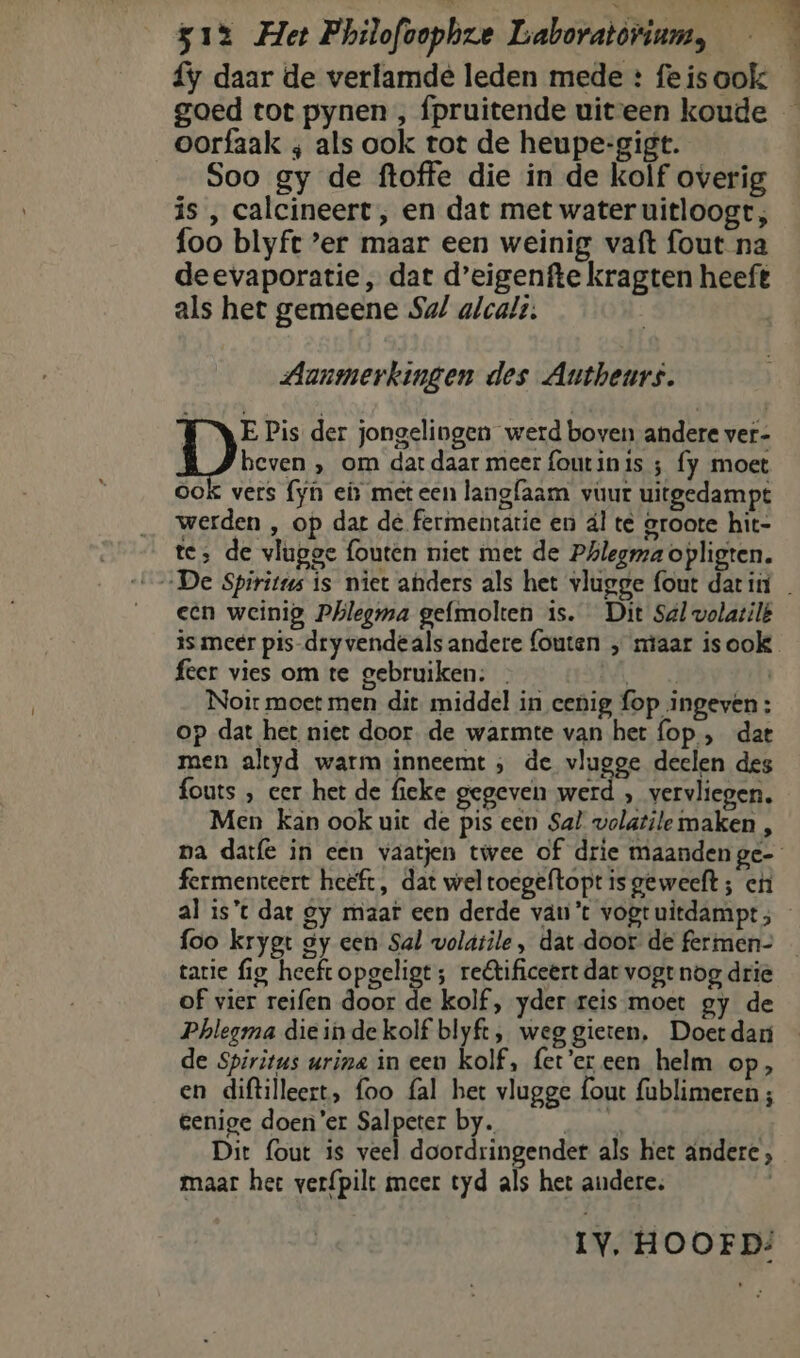 {y daar de verlamde leden mede : fe is ook goed tot pynen , fpruitende uiteen koude — oorfaak ; als ook tot de heupe-gigt. Soo gy de ftoffe die in de kolf overig is , calcineert , en dat met water uitloogt, foo blyft er maar een weinig vaft fout na deevaporatie , dat d’eigenfte kragten heeft als het gemeene Sa/ alcalt; | Aanmerkingen des Autheurs. E Pis der jongelingen werd boven andere ver- Diese ‚ om dat daar meer foutinis ; fy moet OoK vers {yn en meteen langfaam vuur uitgedampt werden , op dar de fermentatie en dl te groote hit- te; de vlugge fouten niet met de Phlegra opligten. „De Spirits is niet anders als het vlugge fout darin _ een weinig Phlegma gefmolten is. Dit Sal volatilé is meer pis-dry vendeals andere (outen „ staar isook feer vies om te gebruiken: . DR, | Noir moet men dit middel in cenig, {op ingeven: op dat het niet door. de warmte van her fop , dat men altyd warm inneemt ; de vlugge deelen des fouts , eer het de fieke gegeven werd , vervliegen. Men kan ook uit de pis cen Sal volatile maken , pa datfe in een vaatjen twee of drie maanden ge- fermenteert heëft, dat wel roegeftopt is geweeft ; eni al is’t dat gy maat een derde van't vogtuitdampt; foo krygt gy een Sal voldtile, dat door de fermen- tatie fig heeft opgeligt; rectificeert dar vogt nog drie of vier reifen door ie kolf, yder reis moet gy de Phlegma diein de kolf blyft, weg gieten, Doetdan de Spiritus urina in eeu kolf, fet’'ereen helm op, en diftilleert, foo fal het vlugge fout fublimeren ; eenige doener Salpeter by. pes: | Dit fout is veel doordringender als het andere , maar het verfpilt meer tyd als het andere; | IV, HOOFD: