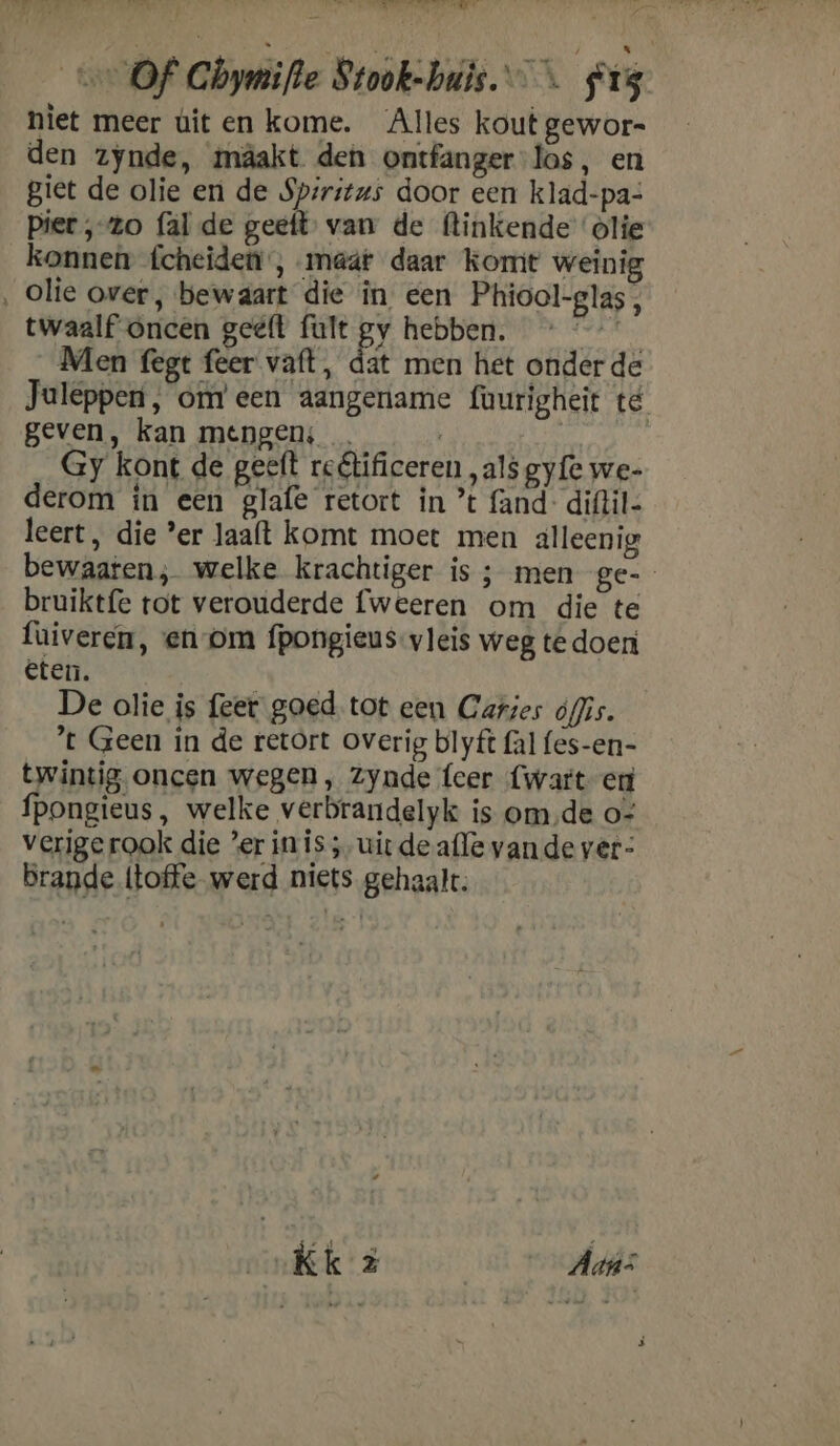 ren AN Of Ghymifle Stook-huis. < #13 niet meer ùit en kome. Alles kout gewor- den zynde, mâakt den ontfanger-las, en giet de olie en de Spiritus door een klad-pa- piet ‚zo {al de geeft van de (linkende ‘olie konnen fcheideni , maat daar komt weinig ‚ Olie over, bewaart die in een Phiool-glas, twaalf oncen geëft fult gy hebben. bte Men fegt feer vat, dat men het onder de Juleppen, om’ een aangename fourigheit té geven, kan mengen; … | | Gy kont de geeft relificeren „als gyfe we- derom in een glafe retort in ’t fand- diftil- leert, die ‘er laaft komt moet men alleenig bewaaten; welke krachtiger is ; men ge- bruiktfe tot verouderde fweeren om die te fuiveren, en om fpongieus-vleis weg te doen eten. De olie is feer goed. tot een Caries ófis. ’t Geen in de retort overig blyft fal fes-en- twintig oncen wegen , Zynde teer {wart en fpongieus, welke verbrandelyk is omde o- verige rook die ’er in is ;, uit de afle vande ver- Brande (toffe werd niets gehaalt.