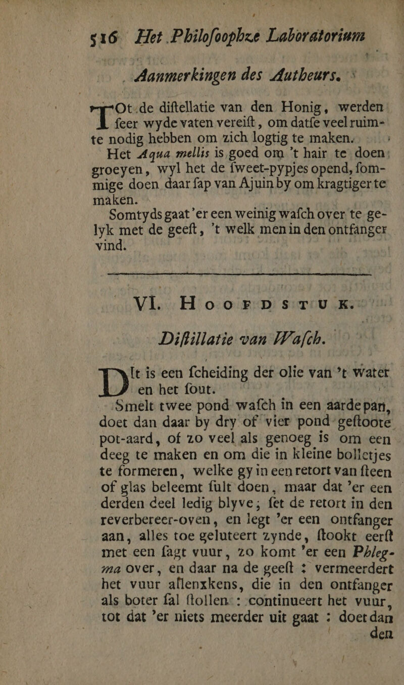 Aanmerkingen des Autheurs. > rOt-de diftellatie van den Honig, ‘werden Teer wyde vaten vereift , om datfe veel ruim- te nodig hebben om zich logtig te maken. Het Aqua mellis is goed om ’t hair te doen: groeyen, wyl het de fweet-pypjes opend, fom- mige doen daar fap van Ajuin by om kragtiger te maken. Somtyds gaat 'er een weinig wafch over te ge- A: de geeft, 't welk men in den ontfanger vind. | vi HoorpsrtTuUuK.’ Diftillatie van Wafth. D' is een fcheiding def olie van ’t water en het fout. ì ‚Smelt twee pond wafch in een aarde pan, doet dan daar by dry of vier pond-geftoote pot-aard, of zo veel als genoeg is om een deeg te maken en om die in kleine bolletjes te formeren, welke gy in een retort van fteen __of glas beleemt {ult doen, maar dat ’er een — derden deel ledig blyve; fet de retort in den reverbereer-oven, en legt er een _ontfanger aan, alles toe geluteert zynde, ftookt eerft met een (agt vuur, zo komt ‘er een Phleg- ma over, en daar na de geeft &amp;: vermeerdert het vuur allenxkens, die in den ontfanger als boter fal (tollen. : continueert het vuur, tot dat ’er niets meerder uit gaat : doetdan den