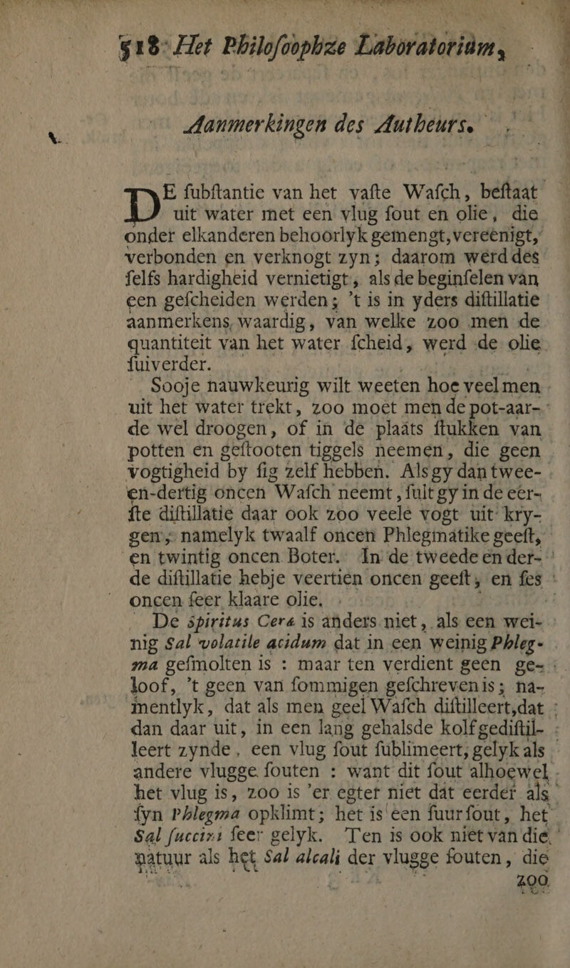 at Wi hens an, at acht own ade Stald ik \ 518 et Philofoopbze Laboratoridms : Aanmerkingen des Antheurse E fubftantie van het vafte Wafch, beftaat D uit water met een vlug fout en olie, die onder elkanderen behoorlyk gemengt, vereënigt,” verbonden en verknogt zyn; daarom werd des felfs hardigheid vernietigt, als de beginfelen van een gefcheiden werden; ’t is in yders diftillatie aanmerkens, waardig, van welke zoo men de guantiteit van het water fcheid, werd «de olie fuiverder. | id Sooje nauwkeurig wilt weeten hoe veelmen. uit het water trekt, zoo moet men de pot-aar- de wel droogen, of in de plaáts ftukken van potten en geftooten tiggels neemen, die geen vogtigheid by fig zelf hebben. Als gy dan twee- en-dertig oncen Wafch neemt , fuit gy in de eer= fte diftillatie daar ook zoo veele vogt uit kry- gens namelyk twaalf oncen Phlegimátike geeft, en twintig oncen Boter. In de tweede en der- de diftillatie hebje veertien oncen geeft; en fes * oncen feer klaare olie, _ De spiritus Cera is anders niet, als een wei- nig Sal wolatile acidum dat in een weinig Phleg- ma gefmolten is : maar ten verdient geen ge=: loof, 't geen van fommigen gefchrevenis ; na- mentlyk, dat als men geel Wafch diftilleert,dat dan daar uit, in een lang gehalsde kolfgediftil. : leert zynde, een vlug fout fublimeert, gelyk als andere vlugge fouten : want dit fout alhoewel - het vlug is, zoo is ’er egter niet dát eerder als fyn Phlegma opklimt; het iseen fuurfout, het Sal fuccini feer gelyk. Ten is ook niet van die, patuur als het Sal alcali der vlugge fouten, die ES Med. 290,