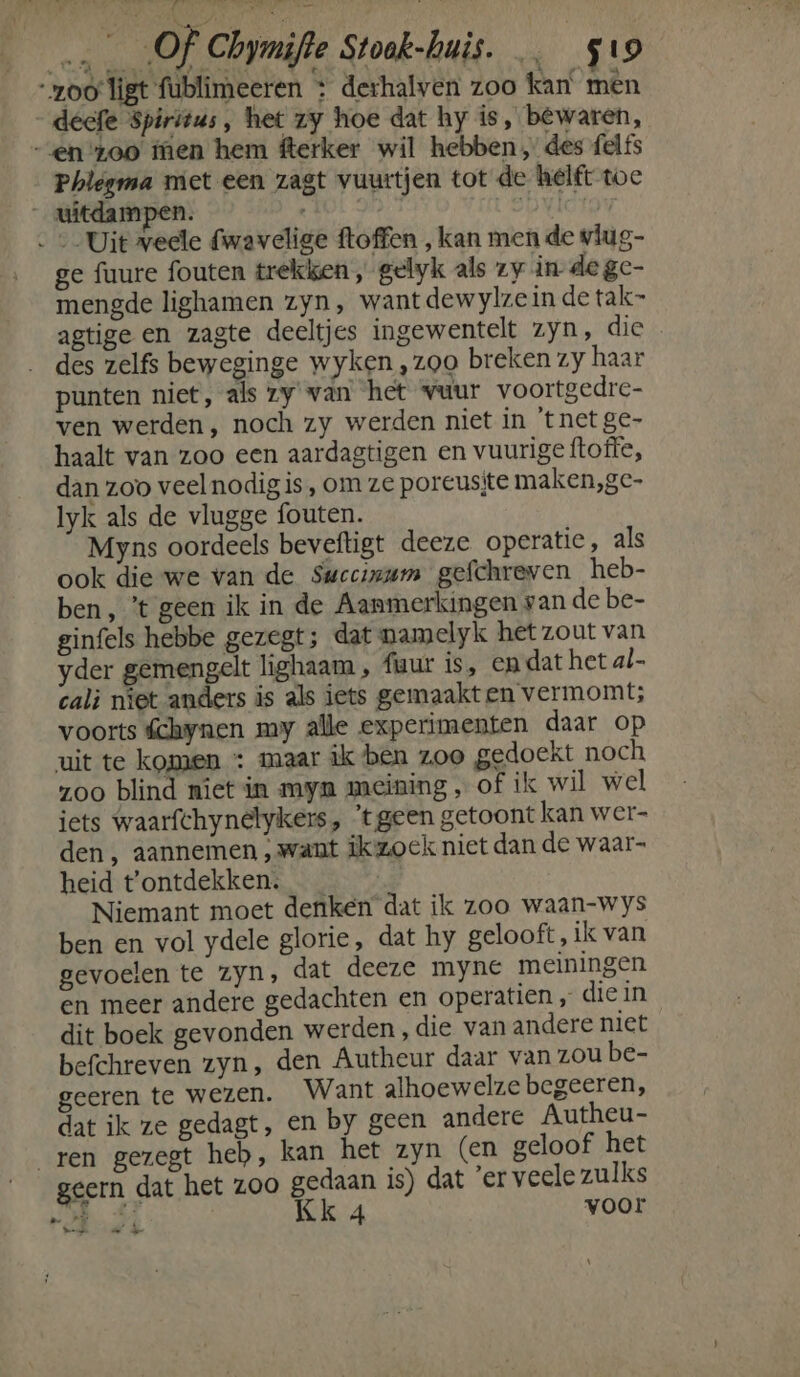zoo ligt fublimeeren : derhalven zoo kan men _decfe Spiritus, het zy hoe dat hy is, bewaren, en zoo tien hem fterker wil hebben, des felfs Phlegma met een zagt vuurtjen tot de helft toe _ uitdampen. : 5 ovictg «Uit veele fwavelige ftoffen , kan men de vlug- ge fuure fouten trekken, gelyk als zy in degc- mengde lighamen zyn, want dewylze in de tak” agtige en zagte deeltjes ingewentelt zyn, die … des zelfs beweginge wyken ,z00 breken zy haar punten niet, als zy van het vuur voortgedre- ven werden, noch zy werden niet in 'tnet ge- haalt van zoo een aardagtigen en vuurige ftoffe, dan zoo veel nodigis, om ze poreusjte maken,gc- lyk als de vlugge fouten. Myns oordeels beveftigt deeze operatie, als ook die we van de Swecinum gefchreven heb- ben, ’t geen ik in de Aanmerkingen san de be- ginfels hebbe gezegt; dat namelyk het zout van yder gemengelt lighaam , fiuur is, en dat het al- cali niet anders is als iets gemaakten vermomt; voorts fchynen my alle experimenten daar op uit te komen : maar ik ben zoo gedoekt noch zoo blind niet in myn meining , of ik wil wel iets waarfchynelykers , ‘tgeen getoont kan wer- den , aannemen „want ikzoek niet dan de waar- heid t'ontdekken:. | Niemant moet denken dat ik zoo waan-wys ben en vol ydele glorie, dat hy gelooft, ik van gevoelen te zyn, dat deeze myne meiningen en meer andere gedachten en operatien „ die in dit boek gevonden werden, die van andere niet befchreven zyn, den Autheur daar van zou be- geeren te wezen. Want alhoewelze begeeren, dat ik ze gedagt, en by geen andere Autheu- ren gezegt heb, kan het zyn (en geloof het geern dat het Z00 gedaan is) dat ’er veele zulks 64 Kk Á voor en EE