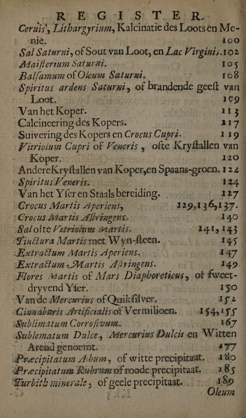 RBR RIGF St T EE: Re Cors ‚ Litbargyrium, Kalcinatie des Lootsen M e= _mië, 100 «Sal Saturnî, of Sout van Loot, en Lac Virgints.1o2 Miaiftersum Saturat., | Ios „Balfamum of Oleum Saturut, | 1o8_ Spiritus ardens Satarni, of f brandende geeft van | Loot. KE 469% Van het Koper. BREE) Calcineeringdes Kopers. 217 „Suivering des Kopers en Crocus Cupré. 119 Witrioium Cupri of Veneris , ofte KryÂallen van À „Koper. Ti ARO AndereKr yitallen van Koper „en Spaans-groen. 124 SpiritusWeneriss. 124 ‘Van het Yferen Stals bereiding. redt 127 Grocus Martis aperiens, Elec 365137. „Crocus Martis Albingens. E | 140 „Satotte Vatriohaurs makrdis.. AGI 443 € Tinétura Martismet Wyn-fteen. ………… …… 145 „Extraflum Martis dperiens. | 147 Extratum: Martis dftringens. 149 „Flores Martis of Mars Diapboreticus, of fwaer- dryvend Yfer. 5 ISO „Vande Merourius of Quikûlver. À Wife Cinnabaris Artificialisof Vermiltoen. _…A$4p155 ublimatum Corrofivum. 167 Sublematum Dulce, Merourius Dulcis en Witten Arend genoemt. 177 Precipitatur dAbum, of witte e precipieaat 180 Precipitatum iens: ef roode pr Ren „85 RUIT aancn ale ; no ren Ee 189 0 ‚ Oleurm