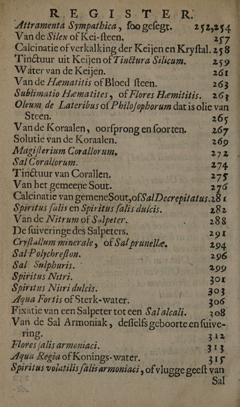 Vande Silex of Kei-fteen. A7 Calcinatie of verkalking der Keijenen Kryftal.258 _ _Finétuur uit Keijen of Tinétura Silicum. 259 Water van de Keijen. OENE 7 Van de Hematitis of Bloed fteen. 263 Sublimatio Hematites, of Flores Hemititis. 263 Oleum de Lateribus of Philofopborum dat is olie van Steen. A 265 Vande Koraalen, oorfprong en foorten. 267 Solutie van de Koraalen. 269 Magifterium Corallorum, 272 . Sal Gorallorum. 274 'Tinétuur van Corallen. 275 Van het gemeene Sout. __ 276 _ Calcinatie van pêrherie See oral sonalus sl É _ Spiritus falis en Spiritus falis dulcis. 28z Van de Nitrum of Salpeter. | vi ee De fuiveringedes Salpeters. 29I Cryflallum minerale, of Sal prunelle, 204 Sal Polychreflon. | | | 296 Sal Snlphuris. 299 Spiritus Nitri. Rr ZOL Spirstus Niridalcis. / 303 Agua Fortis of Sterk-water. 306 Fixatie van een Salpeter tot een Sal alcali. 308 Van de Sal Armoniak, deffelfs geboorte en fuive- ring. 312 Flores falis armontaci. A «48 Aqua Regia of Konings-water. 315 Spiritus volatilisfalisarmoniaci „of vlugge geeft van