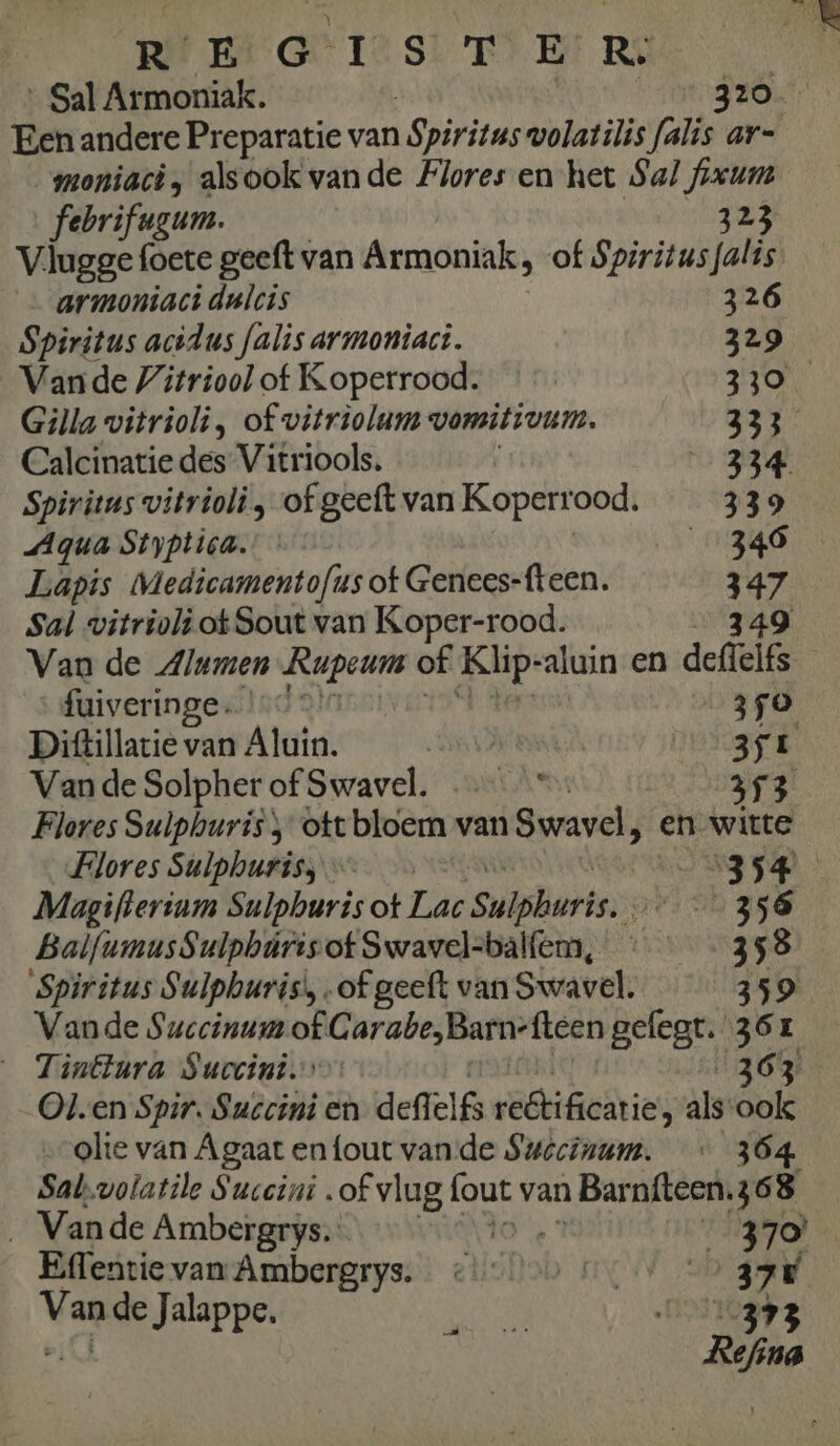 Sal Armoniak. | JA Een andere Preparatie van Spiritus wolatilis falis ar- moniaci, alsook vande Flores en het Sal fixuns febrifugum. 323 Vlugge foete geeft van Armoniak : of Spiritus falis. armoniaci dulcis 326 Spiritus acidus falis armoniaci. 329 Vande Vitriool of Koperrood. 330 Gilla vitrioli, of vitriolum vorsitivum. 333 Calcinatie des Vitriools. 0 33e Spiritus vitrioli „ of geeft van Koperr ood. 339 Aqua Styptica.: 346 Lapis Medicamentofus ot Genees-fteen. 47 Sal witrioli ot Sout van Koper-rood. Van de Alumen Rupeum of Klip- iter en deffelks fuiveringe. ad 350 Dittillacie van Algin. ‚EMA 35E Vande Solpher of Swavel. ……_* 353 Flores Sulphuris ott bloem van Swavel, en witte Flores Sulphurisj „354 Magifterinm Sulphuris ot Lat Sulphuris. 356 BalfumusSulpbúris of Swavel=balfem, ‘ - 358 Spiritus Sulpburis', of geeft van Swavel. 359 Vande Succinum of G arabe,Barn- fteen gelegt. 361 _ Tinttura Succini. 1363 Olen Spir. Succini en defl IG webtifiedtie ‚ alsook olte van Agaat enfout vande Suécinum. « 364 Sal.volatile Succini „of vlug (out van Bar nfteen.36 8 _ Vande Ambergrys.: 370’ Effentie van: Ambergrys: 374 van de Jalappe. Ree zp 5 zi ina