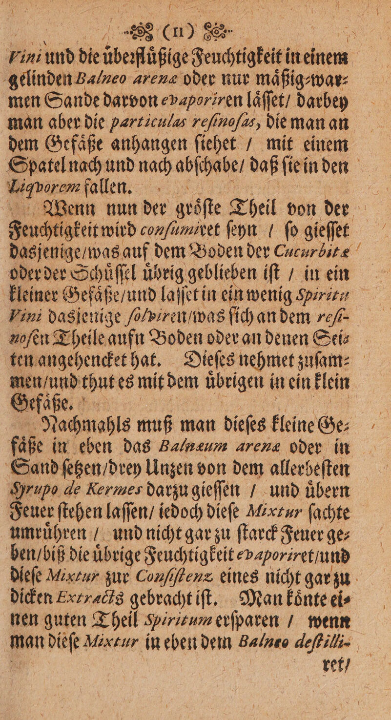 EEE Pini und die besehen en a gelinden Ba/zeo arene oder nur mäßigmar men Sande darvon vaporiren laͤſſet / darbey N man aber die parziculas refinofas, die man an dem Gefaͤße anhangen ſiehet / mit einem Spatel nach und nach abſchabe daß fi iein den eben fallen. re Wenn nun der gröſte Theil von der | Feuchtigkeit wird conſumiret ſeyn / ſo gieſſet dasjenige / was auf dem Boden der Cucurbitæ oder der Schüuͤſſel u uͤhrig geblieben iſt / in ein kleiner Gefaͤße / und laſſet in ein wenig Shiri, Vini dagen ge ſolvireu was ſich an dem re- nofen Theile aufn Boden oder an denen Sei⸗ ten angehencket hat. Dieſes nehmet zuſam⸗ | Gh. thut es mit dem übrigen i in ein klein Nachmahls muß man dieſes kleine Ge⸗ faͤße in eben das Balnaum arena oder in Sand ſetzen / drey Unzen von dem allerbeſten Hrupo de Kermes darzu gieſſen / und übern Feuer ſtehen laſſen / iedoch dieſe Möxzur ſachte umruͤhren / und nicht gar zu ſtarck Feuer ge⸗ ben / biß die uͤbrige Feuchtigkeit va poriret / und Diele Mirtur zur Conſiſtenx eines nicht gar zu dicken Exzraöis gebracht iſt. Man koͤnte ei⸗ nen guten Theil Peritum erſparen / wenn man dieſe Mixtur iu eben dem Balneo deſtilli. ker