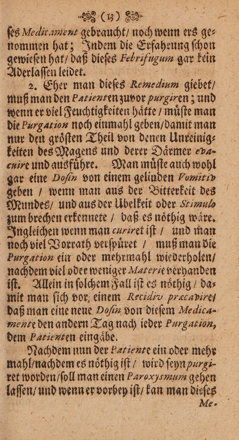 ſes Medicamient gebraucht / noch wenn ers ges- nommen hat; Indem die Erfahrung ſchon gewieſen hat / daß dieſes Febrifugum gar kein Aderlaſſen leidet. e 2. Eher man dieſes Remmedinm giebet , muß man den Patienten zuvor purgiren; und wenn er viel Feuchtigkeiten haͤtte / muͤſte man die Purgation noch einmahl geben / damit man keiten des Magens und derer Daͤrmer . cuire und ausfuͤhre. Man muͤſte auch wohl gar eine Don von einem gelinden Vemitiy Mundes / und aus der Übelkeit oder Yul zum brechen erkennete / daß es noͤthig waͤre. Ingleichen wenn man cr iret iſt / und man noch viel Vorrath verſpuͤret / muß man die Purgation ein oder mehrmahl wiederholen / nachdem viel oder weniger Materie verhanden iſt. Allein in ſolchem Fall iſt es noͤthig / da⸗ mit man ſich vor einem Reuidiv pracavırgy daß man eine neue Do von dieſem Medica- mente den andern Tag nach ieder Purgation, dem Patienten eingaͤbe. 1 Nachdem nun der Parienre ein oder mehr mahl / nachdem es noͤthig iſt / wird ſeyn purgi⸗ ret worden / ſoll man einen Paro xyemum gehen laſſen / und wenn er vorbey iſt / kan man dieſes Me.